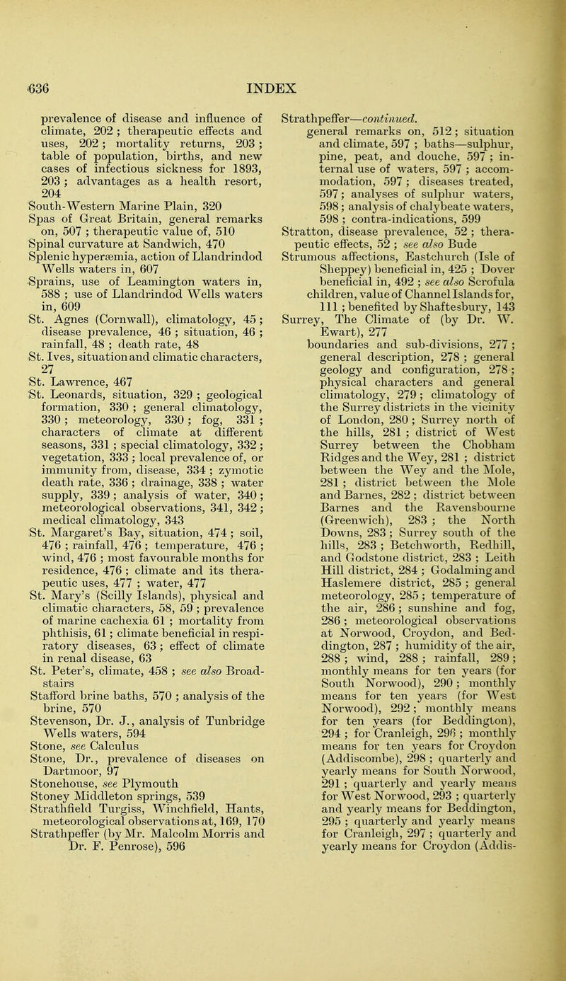 prevalence of disease and influence of climate, 202 ; therapeutic effects and uses, 202; mortality returns, 203 ; table of population, births, and new cases of infectious sickness for 1893, 203 ; advantages as a health resort, 204 South-Western Marine Plain, 320 Spas of Great Britain, general remarks on, 507 ; therapeutic value of, 510 Spinal curvature at Sandwich, 470 Splenic hypersemia, action of Llandrindod Wells waters in, 607 •Sprains, use of Leamington waters in, 588 ; use of Llandrindod Wells waters in, 609 St. Agnes (Cornwall), climatology, 45; disease prevalence, 46 ; situation, 46 ; rainfall, 48 ; death rate, 48 St. Ives, situation and climatic characters, 27 . St. Lawrence, 467 St. Leonards, situation, 329 ; geological formation, 330 ; general climatology, 330 ; meteorology, 330 ; fog, 33i ; characters of climate at different seasons, 331 ; special climatology, 332 ; vegetation, 333 ; local prevalence of, or immunity from, disease, 334 ; zymotic death rate, 336 ; drainage, 338 ; water supply, 339; analysis of water, 340; meteorological observations, 341, 342; medical climatology, 343 St. Margaret's Bay, situation, 474; soil, 476 ; rainfall, 476 ; temperature, 476 ; wind, 476 ; most favourable months for residence, 476 ; climate and its thera- peutic uses, 477 ; water, 477 St. Mary's (Scilly Islands), physical and climatic characters, 58, 59 ; prevalence of marine cachexia 61 ; mortality from phthisis, 61; climate beneficial in respi- ratory diseases, 63; effect of climate in renal disease, 63 St. Peter's, climate, 458 ; see also Broad- stairs Stafford brine baths, 570 ; analysis of the brine, 570 Stevenson, Dr. J., analysis of Tunbridge Wells waters, 594 Stone, see Calculus Stone, Dr., prevalence of diseases on Dartmoor, 97 Stonehoiise, see Plymouth Stoney Middleton springs, 539 Strathfield Turgiss, Winchfield, Hants, meteorological observations at, 169, 170 Strathpeffer (by Mr. Malcolm Morris and Dr. F. Penrose), 596 Strathpeflfer—continued. general remarks on, 512; situation and climate, 597 ; baths—sulphur, pine, peat, and douche, 597 ; in- ternal use of waters, 597 ; accom- modation, 597 ; diseases treated, 597; analyses of sulphur waters, 598; analysis of chalybeate waters, 598 ; contra-indications, 599 Stratton, disease prevalence, 52 ; thera- peutic effects, 52 ; see also Bude Strumous affections, Eastchurch (Isle of Sheppey) beneficial in, 425 ; Dover beneficial in, 492 ; see also Scrofula children, value of Channel Islands for, 111 ; benefited by Shaftesbury, 143 Surrey, The Climate of (by Dr. W. Ewart), 277 boundaries and sub-divisions, 277 ; general description, 278 ; general geology and configuration, 278 ; physical characters and general climatology, 279; climatology of the Surrey districts in the vicinity of London, 280 ; Surrey north of the hills, 281 ; district of West Surrey between the Chobham Ridges and the Wey, 281 ; district between the Wey and the Mole, 281 ; district between the Mole and Barnes, 282 ; district between Barnes and the Bavensbourne (Greenwich), 283 ; the North Downs, 283; Surrey south of the hills, 283 ; Betchworth, Redhill, and Godstone district, 283 ; Leith Hill district, 284 ; Godalming and Haslemere district, 285 ; general meteorology, 285 ; temperature of the air, 286; sunshine and fog, 286 ; meteorological observations at Norwood, Croydon, and Bed- dington, 287 ; humidity of the air, 288 ; wind, 288 ; rainfall, 289; monthly means for ten years (for South Norwood), 290; monthly means for ten years (for West Norwood), 292; monthly means for ten years (for Beddington), 294 ; for Cranleigh, 296 ; monthly means for ten years for Croydon (Addiscombe), 298 ; quarterly and yearly means for South Norwood, 291 ; quarterly and yearly means for West Norwood, 293 ; quarterly and yearly means for Beddington, 295 ; quarterly and yearly means for Cranleigh, 297 ; quarterly and yearly means for Croydon (Addis-