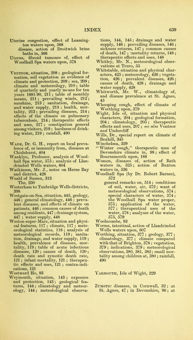 Uterine congestion, effect of Leaming- ton waters upon, 588 disease, action of Droitwich brine baths in, 566 Uterus, fibroid tumours of, effect of Woodhall Spa waters upon, 578 Ventnoe, situation, 208 ; geological for- mation, soil vegetation as evidence of climate and protection, 209 ; sea, 209 ; climate and meteorology, 210 ; table of quarterly and yearly m( ans for ten years 1881-90, 211; table of monthly means, 211; prevailing winds, 212; sunshine, 213 ; sanitation, drainage, and water supply, 213 ; health, mor- tality, 213 ; prevailing diseases, 214 ; effects of the climate on pulmonary tuberculosis, 214; therapeutic effects and uses, 217 ; constipation general among visitors, 219 ; hardness of drink- ing water, 219 ; rainfall, 490 Wade, Dr. G. H., report on local preva- lence of, or immunity from, diseases at Chislehurst, 404 Wanklyn, Professor, analysis of Wood- hall Spa water, 575 ; analysis of Llan- drindod Wells waters, 604 Watkinson, Mr. J., notes on Herne Bay and district, 428 Weald of Sussex, 313 The, 250 Westerham to Tunbridge Wells districts, 398 Westgate-on-Sea, situation, 445, geology, 446 ; general climatology, 446 ; preva- lent diseases, and effects of climate on patients, 446 ; common causes of death among residents, 447 ; drainage system, 447 ; water supply, 448 Weston-super-Mare, situation and physi- cal features, 117 ; climate, 117 ; mete- orological statistics, 118 ; analysis of meteorological records, 119; sanita- tion, drainage, and water supply, 119 ; health, prevalence of diseases, mor- tality, 119 ; table of acute infectious diseases, 120 ; causes of death, 120; death rate and zymotic death rate, 121 ; infant mortality, 121 ; therapeu- tic effects and uses, 121 ; contra-indi- cations, 121 Westward Ho, 93 Weymouth, situation, 143 ; exposure and protection, 143; geological fea- tures, 144; climatology and meteor- ology, 144; meteorological observa- tions, 144, 145; drainage and water supply, 146 ; prevailing diseases, 146 ; sickness returns, 147 ; common causes of death, 147 ; mortality returns, 148 ; therapeutic effects and uses, 148 Whitley, Mr. N., meteorological obser- vations at Truro, 55 Whitstable, situation and physical char- acters, 425 ; meteorology, 426 ; vegeta- tion, 426 ; prevalent diseases, 426 ; causes of death, 428 ; drainage and water supply, 428 Whitworth, Mr. W., climatology of, and disease prevalence at St. Agnes, 45 Whooping cough, effect of climate of Worthing upon, 379 Wight, Isle of, situation and physical characters, 204 ; geological formation, 204; climatology, 205 ; therapeutic effects and uses, 207 ; .see also Ventnor and Undercliff Wills, Dr., special report on climate of Bexhill, 345 Winchelsea, 329 Winter cough, therapeutic uses of Devonshire climate in, 98; effect of Bournemouth upon, 188 Women, diseases of, action of Bath waters in, 525; action of Buxton waters in, 536 Woodhall Spa (by Dr. Robert Barnes), 572 general remarks on, 514 ; conditions of soil, water, air, 572 ; want of meteorological observations, 574 ; special characters of water, 574 ; the Woodhall Spa water proper, 575; application of the water, 577 ; therapeutical uses of the water, 578 ; analyses of the water, 575, 579 Woolacombe, 93 Worms, intestinal, action of Llandrindod Wells waters upon, 607 Worthing, situation, 377 ; geology, 377 ; climatology, 377 ; climate compared with that of Brighton, 378 ; vegetation, 379 ; indications, 379 ; meteorological observations, 380, 381, 382; small mor- tality among children at, 380 ; rainfall, 490 Yarmouth, Isle of Wight, 229 Zymotic diseases, in Cornwall, 32 ; at St. Agnes, 47 ; in Devonshire, 96; at