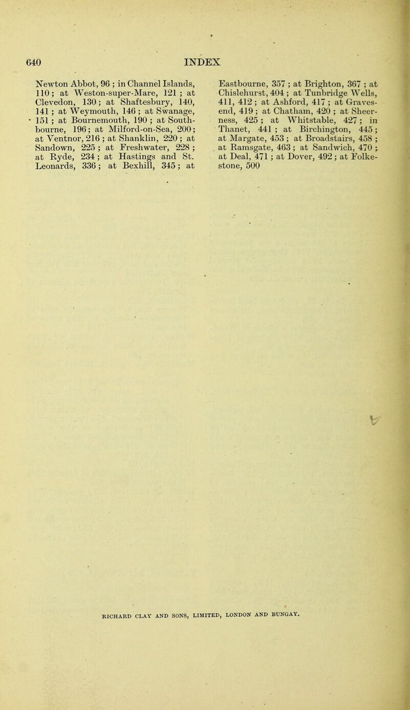 Newton Abbot, 96 ; in Channel Islands, 110; at Weston-super-Mare, 121; at Clevedon, 130; at Shaftesbury, 140, 141 ; at Weymouth, 146 ; at Swanage, 151 ; at Bournemouth, 190 ; at South- bourne, 196; at Milford-on-Sea, 200; at Ventnor, 216 ; at Shanklin, 220 ; at Sandown, 225 ; at Freshwater, 228 ; at Kyde, 234; at Hastings and St. Leonards, 336; at Bexhill, 345; at Eastbourne, 357 ; at Brighton, 367 ; at Chislehurst, 404 ; at Tunbridge Wells, 411, 412 ; at Ashford, 417 ; at Graves- end, 419 ; at Chatham, 420 ; at Sheer- ness, 425 ; at Whitstable, 427; in Thanet, 441 ; at Birchington, 445; at Margate, 453 ; at Broadstairs, 458 ; at Ramsgate, 463 ; at Sandwich, 470 ; at Deal, 471 ; at Dover, 492; at Folke- stone, 500 RICHARD CLAY AND SONS, LIMITED, LONDON AND BUNGAY.