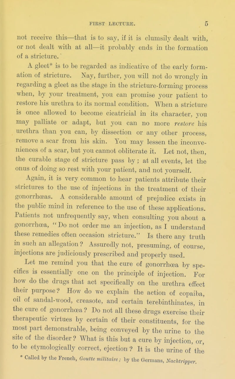 not receive this—that is to say, if it is clumsily dealt with, or not dealt with at all—it probably ends in the formation of a stricture. A gleet* is to be regarded as indicative of the early form- ation of stricture. Nay, further, you will not do wrongly in regarding a gleet as the stage in the stricture-forming process when, by your treatment, you can promise your patient to restore his urethra to its normal condition. When a stricture is once allowed to become cicatricial in its character, you may palliate or adapt, but you can no more restore his urethra than you can, by dissection or any other process, remove a scar from his skin. You may lessen the inconve- niences of a scar, but you cannot obliterate it. Let not, then, the curable stage of stricture pass by ; at all events, let the onus of doing so rest with your patient, and not yourself. Again, it is very common to hear patients attribute their strictures to the use of injections in the treatment of their gonorrhoeas. A considerable amount of prejudice exists in the public mind in reference to the use of these applications. Patients not unfrequently say, when consulting you about a gonorrhoea, Do not order me an injection, as I understand these remedies often occasion stricture. Is there any truth in such an allegation ? Assuredly not, presuming, of course, injections are judiciously prescribed and properly used. Let me remind you that the cure of gonorrhoea by spe- cifics is essentially one on the principle of injection. For how do the drugs that act specifically on the urethra effect their purpose? How do we explain the action of copaiba, oil of sandal-wood, creasote, and certain terebinthinates, in the cure of gonorrhoea? Do not all these drugs exercise their therapeutic virtues by certain of their constituents, for the most part demonstrable, being conveyed by the urine to the site of the disorder ? What is this but a cure by injection, or, to be etymologically correct, ejection? It is the urine of'the * Called by the French, Goutte militaire; by the Germans, Nachtripper.