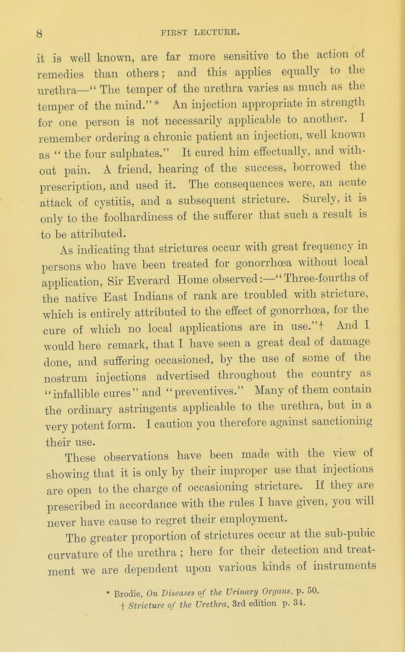 it is well known, are far more sensitive to the action of remedies than others; and this applies equally to the urethra— The temper of the urethra varies as much as the temper of the mind.* An injection appropriate in strength for one person is not necessarily applicable to another. I remember ordering a chronic patient an injection, well known as  the four sulphates. It cured him effectually, and with- out pain. A friend, hearing of the success, borrowed the prescription, and used it. The consequences were, an acute attack of cystitis, and a subsequent stricture. Surely, it is only to the foolhardiness of the sufferer that such a result is to be attributed. As indicating that strictures occur with great frequency in persons who have been treated for gonorrhoea without local application, Sir Everard Home observed:— Three-fourths of the native East Indians of rank are troubled with stricture, which is entirely attributed to the effect of gonorrhoea, for the cure of which no local applications are in use.t And I would here remark, that I have seen a great deal of damage clone, and suffering occasioned, by the use of some of the nostrum injections advertised throughout the country as infallible cures and preventives. Many of them contain the ordinary astringents applicable to the urethra, but in a very potent form. I caution you therefore against sanctioning their use. These observations have been made with the view of showing that it is only by their improper use that injections are open to the charge of occasioning stricture. If they are prescribed in accordance with the rules I have given, you will never have cause to regret their employment. The greater proportion of strictures occur at the sub-pubic curvature of the urethra ; here for their detection and treat- ment we are dependent upon various kinds of instruments * Brodie, On Diseases of the Urinary Organs, p. 50. f Stricture of the Urethra, 3rd edition p. 34.