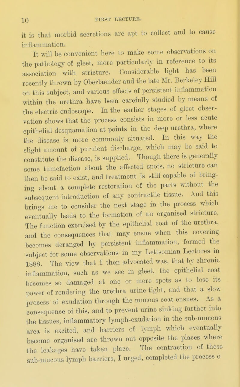 it is that morbid secretions are apt to collect and to cause inflammation. It will be convenient here to make some observations on the pathology of gleet, more particularly in reference to its association with stricture. Considerable light has been recently thrown by Oberlaender and the late Mr. Berkeley Hill on this subject, and various effects of persistent inflammation within the urethra have been carefully studied by means of the electric endoscope. In the earlier stages of gleet obser- vation shows that the process consists in more or less acute epithelial desquamation at points in the deep urethra, where the disease is more commonly situated. In this way the slight amount of purulent discharge, which may be said to constitute the disease, is supplied. Though there is generally some tumefaction about the affected spots, no stricture can then be said to exist, and treatment is still capable of bring- ing about a complete restoration of the parts without the subsequent introduction of any contractile tissue. And this brings me to consider the next stage in the process which eventually leads to the formation of an organised stricture. The function exercised by the epithelial coat of the urethra, and the consequences that may ensue when this covering becomes deranged by persistent inflammation, formed the subject for some observations in my Lettsomian Lectures in 1888. The view that I then advocated was, that by chronic inflammation, such as we see in gleet, the epithelial coat becomes so damaged at one or more spots as to lose its power of rendering the urethra urine-tight, and that a slow process of exudation through the mucous coat ensues. As a consequence of this, and to prevent urine sinking further into the tissues, inflammatory lymph-exudation in the sub-mucous area is excited, and barriers of lymph which eventually become organised are thrown out opposite the places where the leakages have taken place. The contraction of these