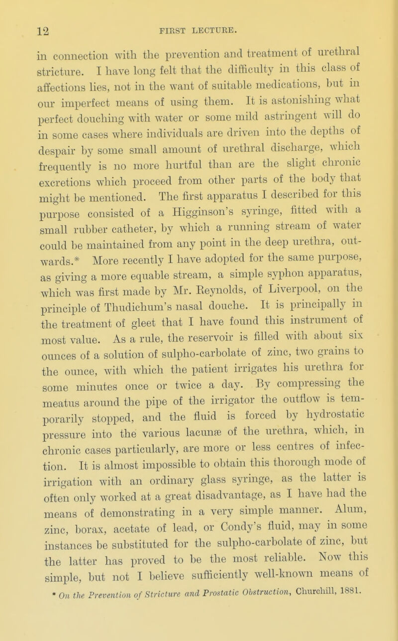 in connection with the prevention and treatment of urethral stricture. I have long felt that the difficulty in this class of affections lies, not in the want of suitable medications, but m our imperfect means of using them. It is astonishing what perfect douching with water or some mild astringent will do in some cases where individuals are driven into the depths of despair by some small amount of urethral discharge, which frequently is no more hurtful than are the slight chronic excretions which proceed from other parts of the body that might be mentioned. The first apparatus I described for this purpose consisted of a Higginson's syringe, fitted with a small rubber catheter, by which a running stream of water could be maintained from any point in the deep urethra, out- wards.* More recently I have adopted for the same purpose, as giving a more equable stream, a simple syphon apparatus, which was first made by Mr. Reynolds, of Liverpool, on the principle of Thudichum's nasal douche. It is principally in the treatment of gleet that I have found this instrument of most value. As a rule, the reservoir is filled with about six ounces of a solution of sulpho-carbolate of zinc, two grains to the ounce, with which the patient irrigates his urethra for some minutes once or twice a day. By compressing the meatus around the pipe of the irrigator the outflow is tem- porarily stopped, and the fluid is forced by hydrostatic pressure into the various lacunee of the urethra, which, in chronic cases particularly, are more or less centres of infec- tion. It is almost impossible to obtain this thorough mode of irrigation with an ordinary glass syringe, as the latter is often only worked at a great disadvantage, as I have had the means of demonstrating in a very simple manner. Alum, zinc, borax, acetate of lead, or Condy's fluid, may in some instances be substituted for the sulpho-carbolate of zinc, but the latter has proved to be the most reliable. Now this simple, but not I believe sufficiently well-known means of * On the Prevention of Stricture and Prostatic Obstruction, Churchill, 1881.