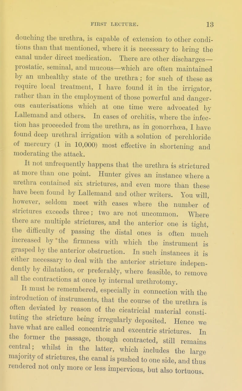 douching the urethra, is capable of extension to other condi- tions than that mentioned, where it is necessary to bring the canal under direct medication. There are other discharges— prostatic, seminal, and mucous—which are often maintained by an unhealthy state of the urethra ; for such of these as require local treatment, I have found it in the irrigator, rather than in the employment of those powerful and danger- ous cauterisations which at one time were advocated by Lallemand and others. In cases of orchitis, where the infec- tion has proceeded from the urethra, as in gonorrhoea, I have found deep urethral irrigation with a solution of perchloride of mercury (1 in 10,000) most effective in shortening and moderating the attack. It not unfrequently happens that the urethra is strictured at more than one point. Hunter gives an instance where a urethra contained six strictures, and even more than these have been found by Lallemand and other writers. You will, however, seldom meet with cases where the number of strictures exceeds three; two are not uncommon. Where there are multiple strictures, and the anterior one is tight, the difficulty of passing the distal ones is often much increased by the firmness with which the instrument is grasped by the anterior obstruction. In such instances it is either necessary to deal with the anterior stricture indepen- dently by dilatation, or preferably, where feasible, to remove all the contractions at once by internal urethrotomy. It must be remembered, especially in connection with the introduction of instruments, that the course of the urethra is often deviated by reason of the cicatricial material consti- tuting the stricture being irregularly deposited. Hence we have what are called concentric and excentric strictures In the former the passage, though contracted, still remains central; whilst in the latter, which includes the large majority of strictures, the canal is pushed to one side, and thus rendered not only more or less impervious, but also tortuous