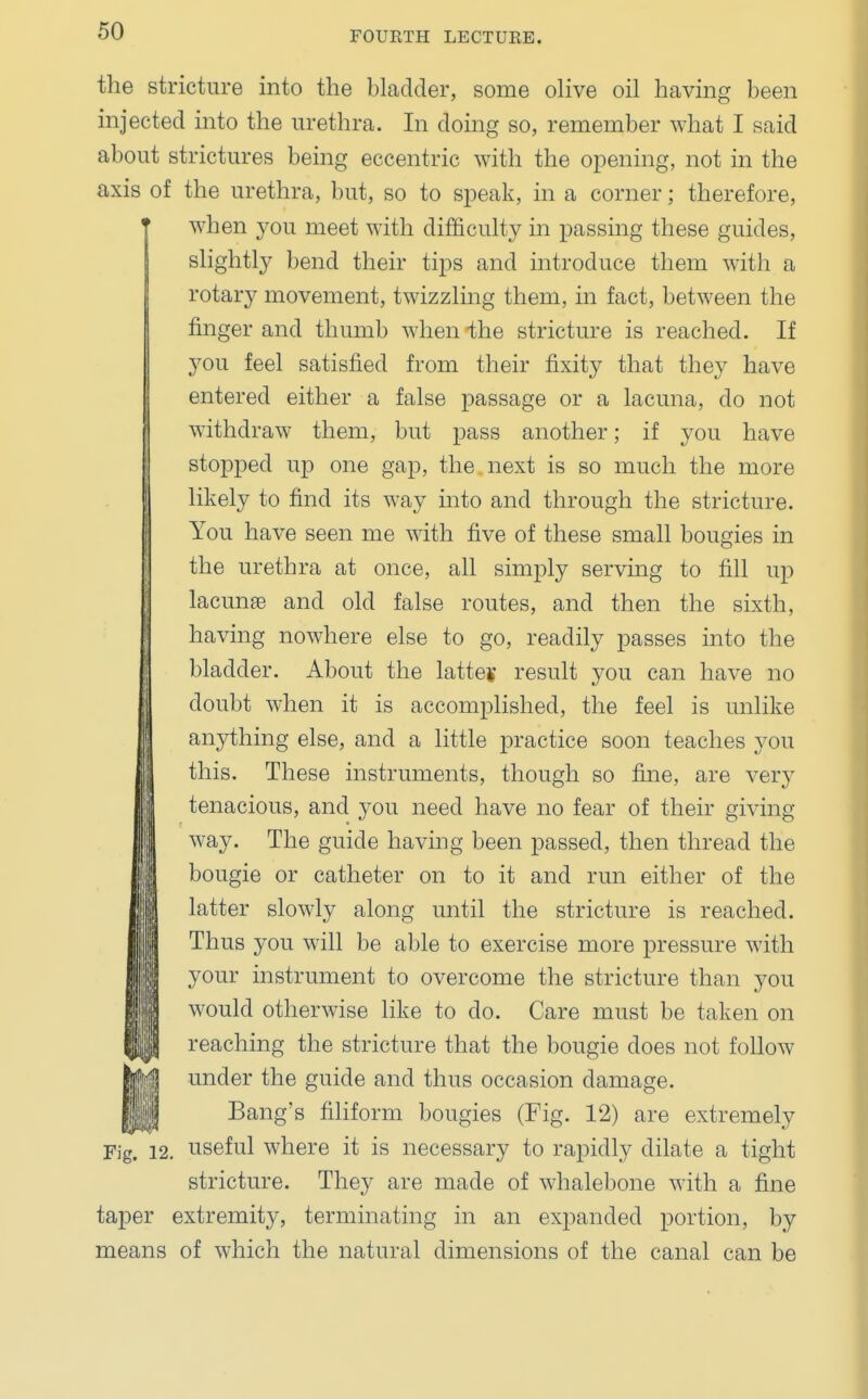 the stricture into the bladder, some olive oil having been injected into the urethra. In doing so, remember what I said about strictures being eccentric with the opening, not in the axis of the urethra, but, so to speak, in a corner; therefore, ° when you meet with difficulty in passing these guides, slightly bend their tips and introduce them with a rotary movement, twizzling them, in fact, between the finger and thumb when the stricture is reached. If you feel satisfied from their fixity that they have entered either a false passage or a lacuna, do not withdraw them, but pass another; if you have stopped up one gap, the next is so much the more likely to find its way into and through the stricture. You have seen me with five of these small bougies in the urethra at once, all simply serving to fill up lacunae and old false routes, and then the sixth, having nowhere else to go, readily passes into the bladder. About the latter result you can have no doubt when it is accomplished, the feel is unlike anything else, and a little practice soon teaches you this. These instruments, though so fine, are very tenacious, and you need have no fear of their giving way. The guide having been passed, then thread the bougie or catheter on to it and run either of the latter slowly along until the stricture is reached. Thus you will be able to exercise more pressure with your instrument to overcome the stricture than you would otherwise like to do. Care must be taken on reaching the stricture that the bougie does not follow under the guide and thus occasion damage. Bang's filiform bougies (Fig. 12) are extremely Fig. 12. useful where it is necessary to rapidly dilate a tight stricture. They are made of whalebone with a fine taper extremity, terminating in an expanded portion, by means of which the natural dimensions of the canal can be