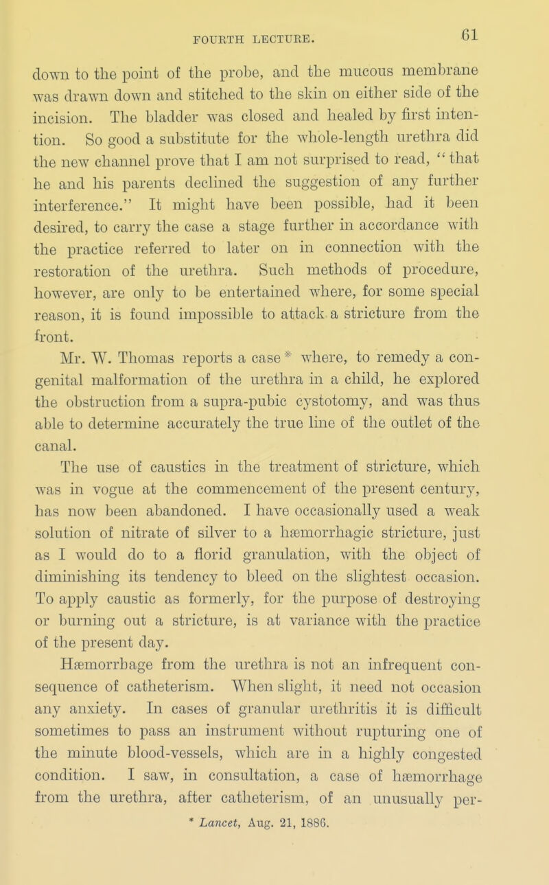 Gl clown to the point of the probe, and the mucous membrane was drawn down and stitched to the skin on either side of the incision. The bladder was closed and healed by first inten- tion. So good a substitute for the whole-length urethra did the new channel prove that I am not surprised to read,  that he and his parents declined the suggestion of any further interference. It might have been possible, had it been desired, to carry the case a stage further in accordance with the practice referred to later on in connection with the restoration of the urethra. Such methods of procedure, however, are only to be entertained where, for some special reason, it is found impossible to attack a stricture from the front. Mr. W. Thomas reports a case * where, to remedy a con- genital malformation of the urethra in a child, he explored the obstruction from a supra-pubic cystotomy, and was thus able to determine accurately the true line of the outlet of the canal. The use of caustics in the treatment of stricture, which was in vogue at the commencement of the present century, has now been abandoned. I have occasionally used a weak solution of nitrate of silver to a hemorrhagic stricture, just as I would do to a florid granulation, with the object of diminishing its tendency to bleed on the slightest occasion. To apply caustic as formerly, for the purpose of destroying or burning out a stricture, is at variance with the practice of the present day. Haemorrhage from the urethra is not an infrequent con- sequence of catheterism. When slight, it need not occasion any anxiety. In cases of granular urethritis it is difficult sometimes to pass an instrument without rupturing one of the minute blood-vessels, which are in a highly congested condition. I saw, in consultation, a case of hemorrhage from the urethra, after catheterism, of an unusually per-