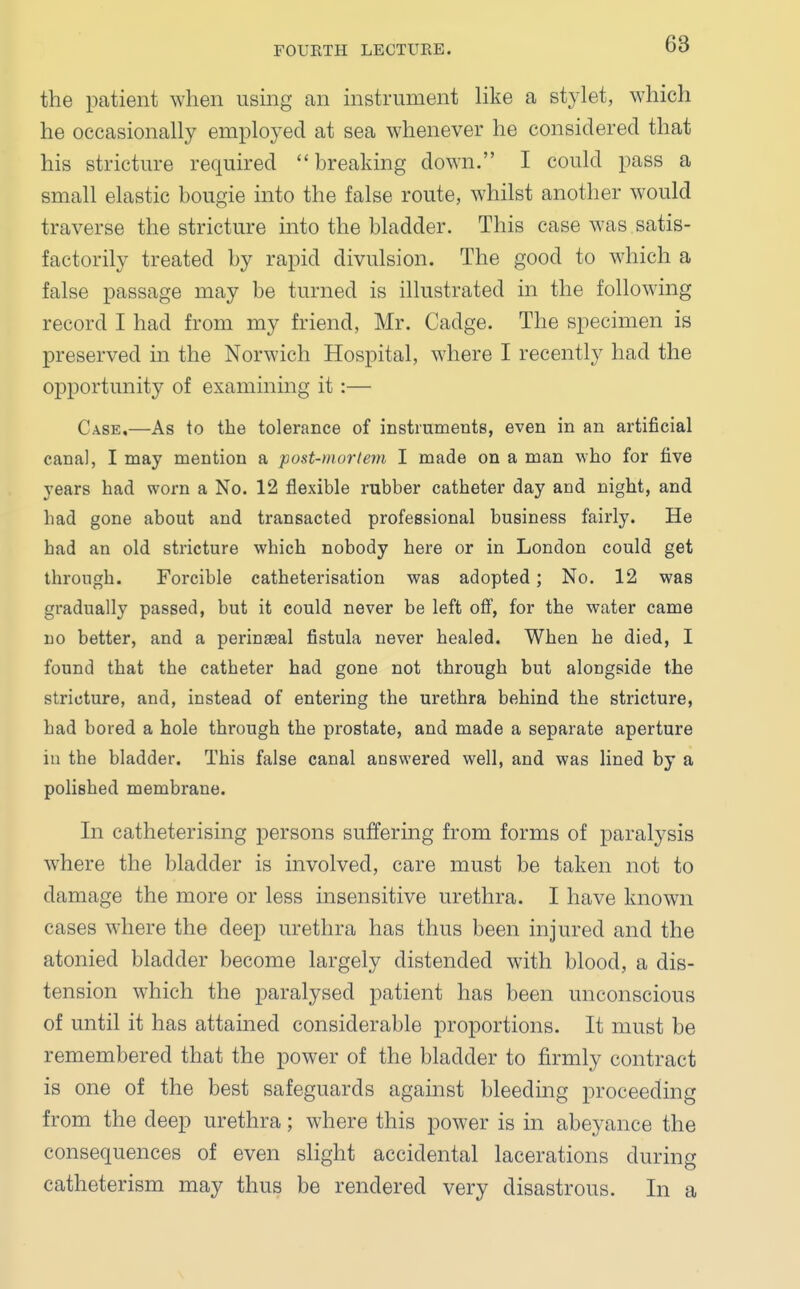 the patient when using an instrument like a stylet, which he occasionally employed at sea whenever he considered that his stricture required breaking down. I could pass a small elastic bougie into the false route, whilst another would traverse the stricture into the bladder. This case was satis- factorily treated by rapid divulsion. The good to which a false passage may be turned is illustrated in the following record I had from my friend, Mr. Cadge. The specimen is preserved in the Norwich Hospital, where I recently had the opportunity of examining it:— Case.—As to the tolerance of instruments, even in an artificial canal, I may mention a post-mortem I made on a man who for five years had worn a No. 12 flexible rubber catheter day and night, and had gone about and transacted professional business fairly. He had an old stricture which nobody here or in London could get through. Forcible catheterisation was adopted; No. 12 was gradually passed, but it could never be left off, for the water came no better, and a perinseal fistula never healed. When he died, I found that the catheter had gone not through but alongside the stricture, and, instead of entering the urethra behind the stricture, had bored a hole through the prostate, and made a separate aperture in the bladder. This false canal answered well, and was lined by a polished membrane. In catheterising persons suffering from forms of paralysis where the bladder is involved, care must be taken not to damage the more or less insensitive urethra. I have known cases where the deep urethra has thus been injured and the atonied bladder become largely distended with blood, a dis- tension which the paralysed patient has been unconscious of until it has attained considerable proportions. It must be remembered that the power of the bladder to firmly contract is one of the best safeguards against bleeding proceeding from the deep urethra; where this power is in abeyance the consequences of even slight accidental lacerations during catheterism may thus be rendered very disastrous. In a