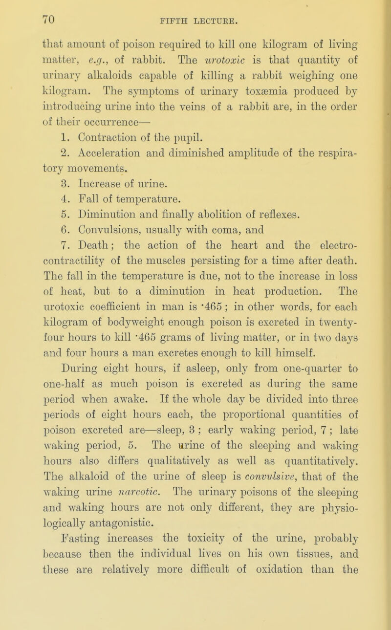 that amount of poison required to kill one kilogram of living matter, e.g., of rabbit. The urotoxic is that quantity of urinary alkaloids capable of killing a rabbit weighing one kilogram. The symptoms of urinary toxaemia produced by introducing urine into the veins of a rabbit are, in the order of their occurrence— 1. Contraction of the pupil. 2. Acceleration and diminished amplitude of the respira- tory movements. 3. Increase of urine. 4. Fall of temperature. 5. Diminution and finally abolition of reflexes. 6. Convulsions, usually with coma, and 7. Death; the action of the heart and the electro- contractility of the muscles persisting for a time after death. The fall in the temperature is due, not to the increase in loss of heat, but to a diminution in heat production. The urotoxic coefficient in man is *465 ; in other words, for each kilogram of bodyweight enough poison is excreted in twenty- four hours to kill '465 grams of living matter, or in two days and four hours a man excretes enough to kill himself. During eight hours, if asleep, only from one-quarter to one-half as much poison is excreted as during the same period when awake. If the whole day be divided into three periods of eight hours each, the proportional quantities of poison excreted are—sleep, 3 ; early waking period, 7; late waking period, 5. The urine of the sleeping and waking hours also differs qualitatively as well as quantitatively. The alkaloid of the urine of sleep is convulsive, that of the waking urine narcotic. The urinary poisons of the sleeping and waking hours are not only different, they are physio- logically antagonistic. Fasting increases the toxicity of the urine, probably because then the individual lives on his own tissues, and these are relatively more difficult of oxidation than the