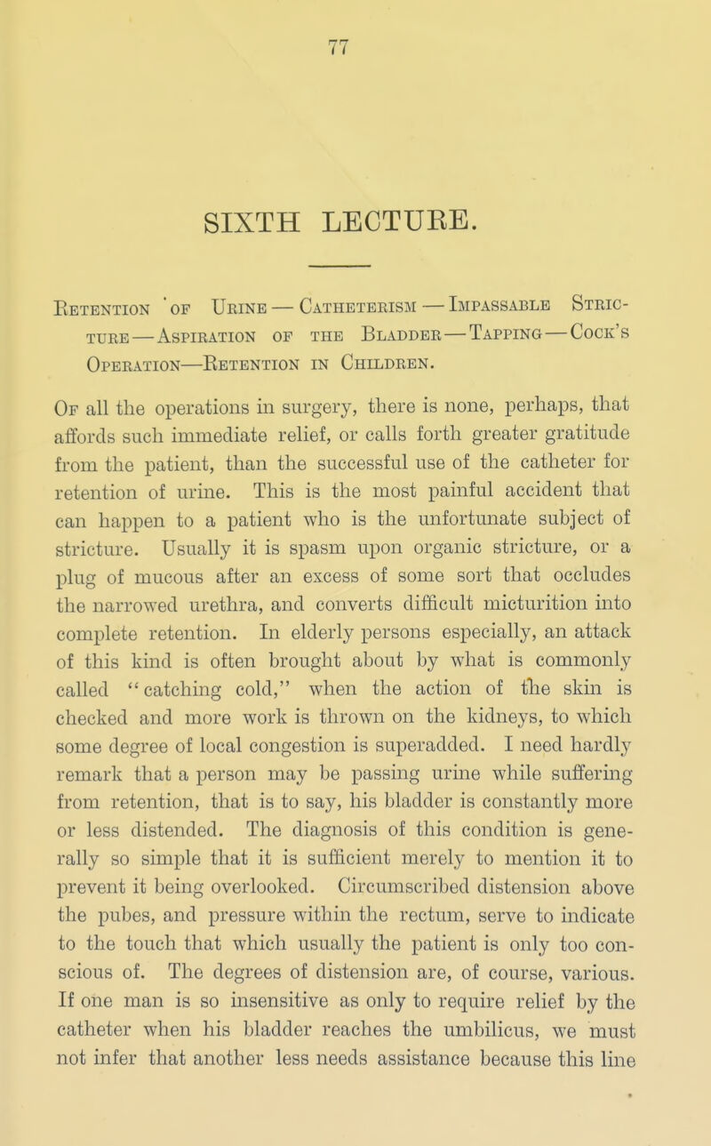 SIXTH LECTUKB. Eetention ' of Urine — Catheterism — Impassable Stric- ture— Aspiration of the Bladder—Tapping—Cock's Operation—Eetention in Children. Of all the operations in surgery, there is none, perhaps, that affords such immediate relief, or calls forth greater gratitude from the patient, than the successful use of the catheter for retention of urine. This is the most painful accident that can happen to a patient who is the unfortunate subject of stricture. Usually it is spasm upon organic stricture, or a plug of mucous after an excess of some sort that occludes the narrowed urethra, and converts difficult micturition into complete retention. In elderly persons especially, an attack of this kind is often brought about by what is commonly called  catching cold, when the action of trie skin is checked and more work is thrown on the kidneys, to which some degree of local congestion is superadded. I need hardly remark that a person may be passing urine while suffering from retention, that is to say, his bladder is constantly more or less distended. The diagnosis of this condition is gene- rally so simple that it is sufficient merely to mention it to prevent it being overlooked. Circumscribed distension above the pubes, and pressure within the rectum, serve to indicate to the touch that which usually the patient is only too con- scious of. The degrees of distension are, of course, various. If one man is so insensitive as only to require relief by the catheter when his bladder reaches the umbilicus, we must not infer that another less needs assistance because this line