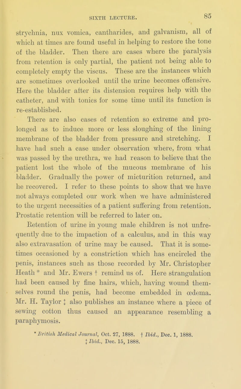 strychnia, mix vomica, cantharides, and galvanism, all of which at times are found useful in helping to restore the tone of the bladder. Then there are cases where the paralysis from retention is only partial, the patient not being able to completely empty the viscus. These are the instances which are sometimes overlooked until the urine becomes offensive. Here the bladder after its distension requires help with the catheter, and with tonics for some time until its function is re-established. There are also cases of retention so extreme and pro- longed as to induce more or less sloughing of the lining membrane of the bladder from pressure and stretching. I have had such a case under observation where, from what was passed by the urethra, we had reason to believe that the patient lost the whole of the mucous membrane of his bladder. Gradually the power of micturition returned, and he recovered. I refer to these points to show that we have not always completed our work when we have administered to the urgent necessities of a patient suffering from retention. Prostatic retention will be referred to later on. Eetention of urine in young male children is not unfre- quently due to the impaction of a calculus, and in this way also extravasation of urine may be caused. That it is some- times occasioned by a constriction which has encircled the penis, instances such as those recorded by Mr. Christopher Heath * and Mr. Ewers t remind us of. Here strangulation had been caused by fine hairs, which, having wound them- selves round the penis, had become embedded in oedema. Mr. H. Taylor J also publishes an instance where a piece of sewing cotton thus caused an appearance resembling a paraphymosis. * British Medical Journal, Oct. 27, 1888. f Ibid., Dec. 1, 1888. J Ibid., Dec. 15, 1888.