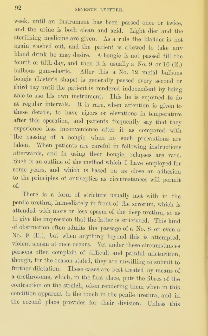 SEVENTH LECTURE. week, until an instrument has been passed once or twice, and the urine is both clean and acid. Light diet and the sterilising medicine are given. As a rule the bladder is not again washed out, and the patient is allowed to take any bland drink he may desire. A bougie is not passed till the fourth or fifth day, and then it is usually a No. 9 or 10 (E.) bulbous gum-elastic. After this a No. 12 metal bulbous bougie (Lister's shape) is generally passed every second or third day until the patient is rendered independent by being able to use his own instrument. This he is enjoined to do at regular intervals. It is rare, when attention is given to these details, to have rigors or elevations in temperature after this operation, and patients frequently say that they experience less inconvenience after it as compared with the passing of a bougie when no such precautions are taken. When patients are careful in following instructions afterwards, and in using their bougie, relapses are rare. Such is an outline of the method which I have employed for some years, and which is based on as close an adhesion to the principles of antiseptics as circumstances will permit of. There is a form of stricture usually met with in the penile urethra, immediately in front of the scrotum, which is attended with more or less spasm of the deep urethra, so as to give the impression that the latter is strictured. This kind of obstruction often admits the passage of a No. 8 or even a No. 9 (E.), but when anything beyond this is attempted, violent spasm at once occurs. Yet under these circumstances persons often complain of difficult and painful micturition, though, for the reason stated, they are unwilling to submit to further dilatation. These cases are best treated by means of a urethrotome, which, in the first place, puts the fibres of the contraction on the stretch, often rendering them when in this condition apparent to the touch in the penile urethra, and in the second place provides for their division. Unless this