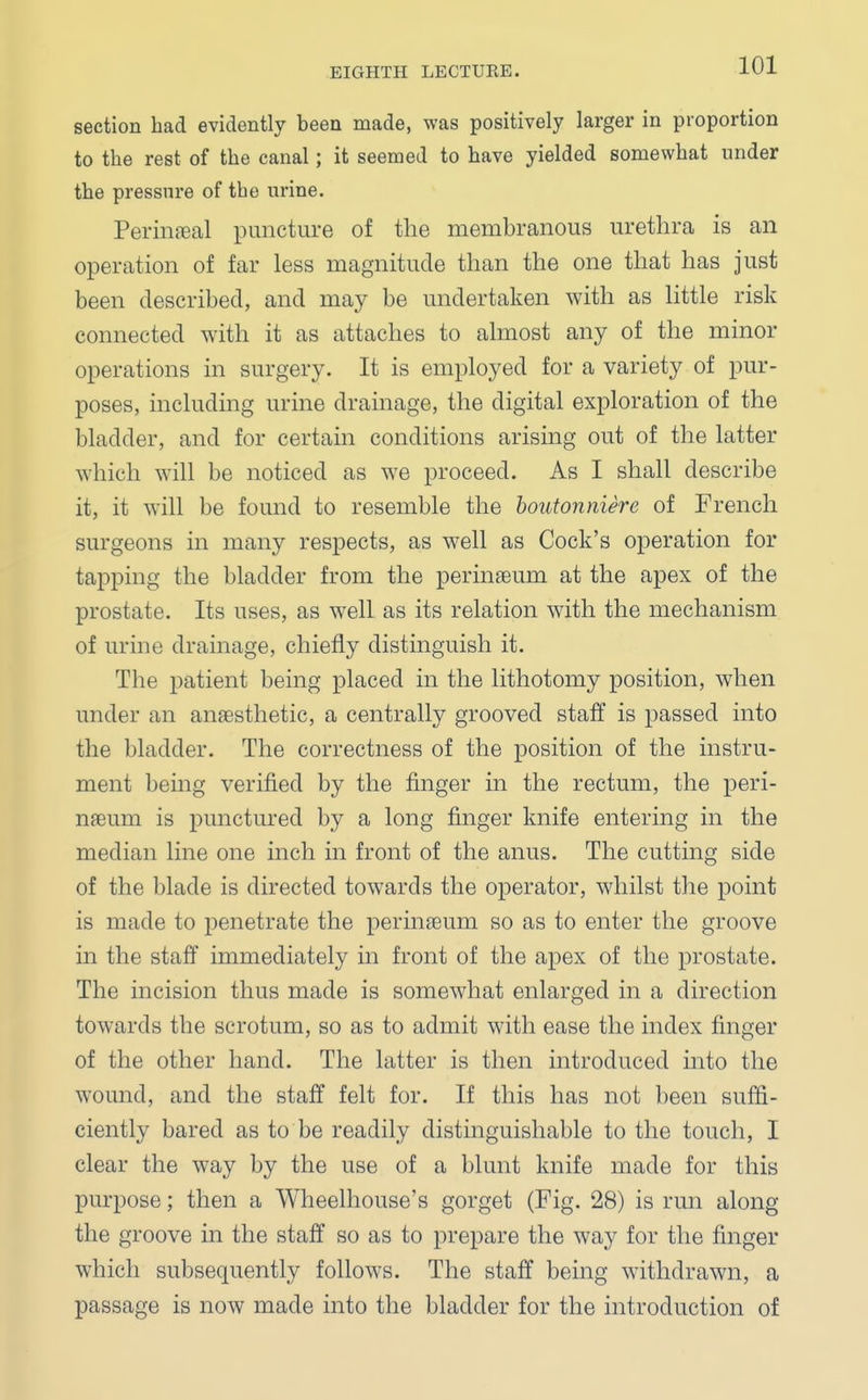 section had evidently been made, was positively larger in proportion to the rest of the canal; it seemed to have yielded somewhat under the pressure of the urine. Perineal puncture of the membranous urethra is an operation of far less magnitude than the one that has just been described, and may be undertaken with as little risk connected with it as attaches to almost any of the minor operations in surgery. It is employed for a variety of pur- poses, including urine drainage, the digital exploration of the bladder, and for certain conditions arising out of the latter which will be noticed as we proceed. As I shall describe it, it will be found to resemble the boutonniere of French surgeons in many respects, as well as Cock's operation for tapping the bladder from the perinseum at the apex of the prostate. Its uses, as well as its relation with the mechanism of urine drainage, chiefly distinguish it. The patient being placed in the lithotomy position, when under an ansesthetic, a centrally grooved staff is passed into the bladder. The correctness of the position of the instru- ment being verified by the finger in the rectum, the peri- neum is punctured by a long finger knife entering in the median line one inch in front of the anus. The cutting side of the blade is directed towards the operator, whilst the point is made to penetrate the perinseum so as to enter the groove in the staff immediately in front of the apex of the prostate. The incision thus made is somewhat enlarged in a direction towards the scrotum, so as to admit with ease the index finger of the other hand. The latter is then introduced into the wound, and the staff felt for. If this has not been suffi- ciently bared as to be readily distinguishable to the touch, I clear the way by the use of a blunt knife made for this purpose; then a Wheelhouse's gorget (Fig. 28) is run along the groove in the staff so as to prepare the way for the finger which subsequently follows. The staff being withdrawn, a passage is now made into the bladder for the introduction of