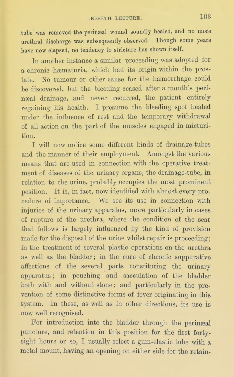 tube was removed the perineal wound soundly healed, and no more urethral discharge was subsequently observed. Though some years have now elapsed, no tendency to stricture has shown itself. In another instance a similar proceeding was adopted for a chronic hematuria, which had its origin within the pros- tate. No tumour or other cause for the haemorrhage could be discovered, but the bleeding ceased after a month's peri- nseal drainage, and never recurred, the patient entirely regaining his health. I presume the bleeding spot healed under the influence of rest and the temporary withdrawal of all action on the part of the muscles engaged in micturi- tion. I will now notice some different kinds of drainage-tubes and the manner of their employment. Amongst the various means that are used in connection with the operative treat- ment of diseases of the urinary organs, the drainage-tube, hi relation to the urine, probably occupies the most prominent position. It is, in fact, now identified with almost every pro- cedure of importance. We see its use in connection with injuries of the urinary apparatus, more particularly in cases of rupture of the urethra, where the condition of the scar that follows is largely influenced by the kind of provision made for the disposal of the urine whilst repair is proceeding; in the treatment of several plastic operations on the urethra as well as the bladder; in the cure of chronic suppurative affections of the several parts constituting the urinary apparatus; in pouching and sacculation of the bladder both with and without stone; and particularly in the pre- vention of some distinctive forms of fever originating in this system. In these, as well as in other directions, its use is now well recognised. For introduction into the bladder through the perinseal puncture, and retention in this position for the first forty- eight hours or so, I usually select a gum-elastic tube with a metal mount, having an opening on either side for the retain-