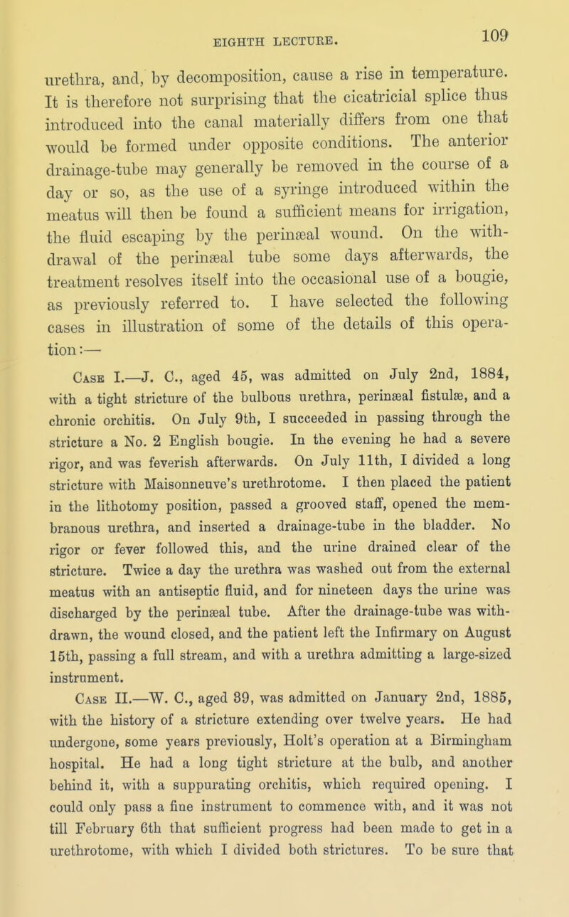 urethra, and, by decomposition, cause a rise in temperature. It is therefore not surprising that the cicatricial splice thus introduced into the canal materially differs from one that would be formed under opposite conditions. The anterior drainage-tube may generally be removed in the course of a day or so, as the use of a syringe introduced within the meatus will then be found a sufficient means for irrigation, the fluid escaping by the perineal wound. On the with- drawal of the perineal tube some days afterwards, the treatment resolves itself into the occasional use of a bougie, as previously referred to. I have selected the following cases in illustration of some of the details of this opera- tion :— Case I.—J. C, aged 45, was admitted on July 2nd, 1884, with a tight stricture of the bulbous urethra, perinseal fistulas, and a chronic orchitis. On July 9th, I succeeded in passing through the stricture a No. 2 English bougie. In the evening he had a severe rigor, and was feverish afterwards. On July 11th, I divided a long stricture with Maisonneuve's urethrotome. I then placed the patient in the lithotomy position, passed a grooved staff, opened the mem- branous urethra, and inserted a drainage-tube in the bladder. No rigor or fever followed this, and the urine drained clear of the stricture. Twice a day the urethra was washed out from the external meatus with an antiseptic fluid, and for nineteen days the urine was discharged by the perineal tube. After the drainage-tube was with- drawn, the wound closed, and the patient left the Infirmary on August 15th, passing a full stream, and with a urethra admitting a large-sized instrument. Case II.—W. C, aged 89, was admitted on January 2nd, 1885, with the history of a stricture extending over twelve years. He had undergone, some years previously, Holt's operation at a Birmingham hospital. He had a long tight stricture at the bulb, and another behind it, with a suppurating orchitis, which required opening. I could only pass a fine instrument to commence with, and it was not till February 6th that sufficient progress had been made to get in a urethrotome, with which I divided both strictures. To be sure that