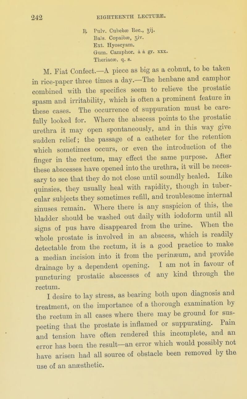 Pulv. CubebsB Reo., £vj. Bals. Copaibre, 51V. Ext. Hyoscyam. Gum. Camphor, a a gr. xxx. Theriacre, q. s. M. Fiat Confect.—A piece as big as a cobnut, to be taken in rice-paper three times a day.—The henbane and camphor combined with the specifics seem to relieve the prostatic spasm and irritability, which is often a prominent feature in these cases. The occurrence of suppuration must be care- fully looked for. Where the abscess points to the prostatic urethra it may open spontaneously, and in this way give sudden relief; the passage of a catheter for the retention which sometimes occurs, or even the introduction of the finger in the rectum, may effect the same purpose. After these abscesses have opened into the urethra, it will be neces- sary to see that they do not close until soundly healed. Like quinsies, they usually heal with rapidity, though in tuber- cular subjects they sometimes refill, and troublesome internal sinuses remain. Where there is any suspicion of this, the bladder should be washed out daily with iodoform until all signs of pus have disappeared from the urine. When the whole prostate is involved in an abscess, which is readily detectable from the rectum, it is a good practice to make a median incision into it from the perinseum, and provide drainage by a dependent opening. I am not in favour of puncturing prostatic abscesses of any kind through the rectum. I desire to lay stress, as bearing both upon diagnosis and treatment, on the importance of a thorough examination by the rectum in all cases where there may be ground for sus- pecting that the prostate is inflamed or suppurating. Pain and tension have often rendered this incomplete, and an error has been the result—an error which would possibly not have arisen had all source of obstacle been removed by the use of an anaesthetic.