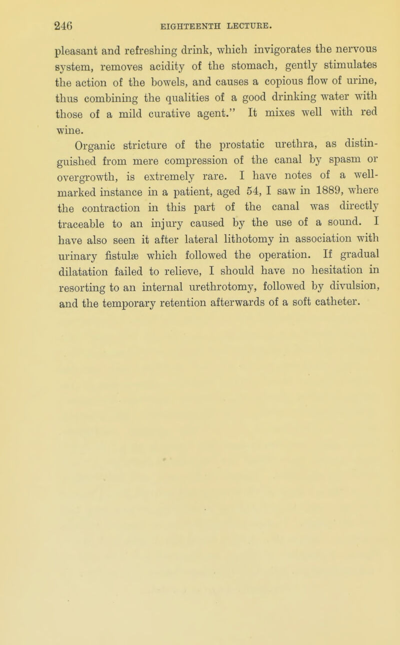 pleasant and refreshing drink, which invigorates the nervous system, removes acidity of the stomach, gently stimulates the action of the bowels, and causes a copious flow of urine, thus combining the qualities of a good drinking water with those of a mild curative agent. It mixes well with red wine. Organic stricture of the prostatic urethra, as distin- guished from mere compression of the canal by spasm or overgrowth, is extremely rare. I have notes of a well- marked instance in a patient, aged 54, I saw in 1889, where the contraction in this part of the canal was directly traceable to an injury caused by the use of a sound. I have also seen it after lateral lithotomy in association with urinary fistulae which followed the operation. If gradual dilatation failed to relieve, I should have no hesitation in resorting to an internal urethrotomy, followed by divulsion, and the temporary retention afterwards of a soft catheter.