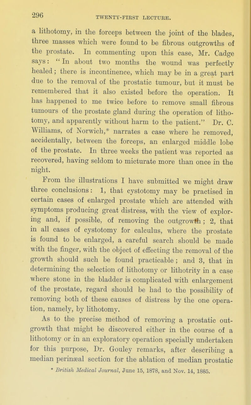 TWENTY-FIRST LECTURE. a lithotomy, in the forceps between the joint of the blades, three masses which were found to be fibrous outgrowths of the prostate. In commenting upon this case, Mr. Cadge says: In about two months the wound was perfectly healed; there is incontinence, which may be in a great part due to the removal of the prostatic tumour, but it must be remembered that it also existed before the operation. It has happened to me twice before to remove small fibrous tumours of the prostate gland during the operation of litho- tomy, and apparently without harm to the patient. Dr. C. Williams, of Norwich,* narrates a case where he removed, accidentally, between the forceps, an enlarged middle lobe of the prostate. In three weeks the patient was reported as recovered, having seldom to micturate more than once in the night. From the illustrations I have submitted we might draw three conclusions: 1, that cystotomy may be practised in certain cases of enlarged prostate which are attended with symptoms producing great distress, with the view of explor- ing and, if possible, of removing the outgrowth ; 2, that in all cases of cystotomy for calculus, where the prostate is found to be enlarged, a careful search should be made with the finger, with the object of effecting the removal of the growth should such be found practicable ; and 3, that in determining the selection of lithotomy or lithotrity in a case where stone in the bladder is complicated with enlargement of the prostate, regard should be had to the possibility of removing both of these causes of distress by the one opera- tion, namely, by lithotomy. As to the precise method of removing a prostatic out- growth that might be discovered either in the course of a lithotomy or in an exploratory operation specially undertaken for this purpose, Dr. Gouley remarks, after describing a median perineal section for the ablation of median prostatic * British Medical Journal, June 15, 1878, and Nov. 14, 1885.