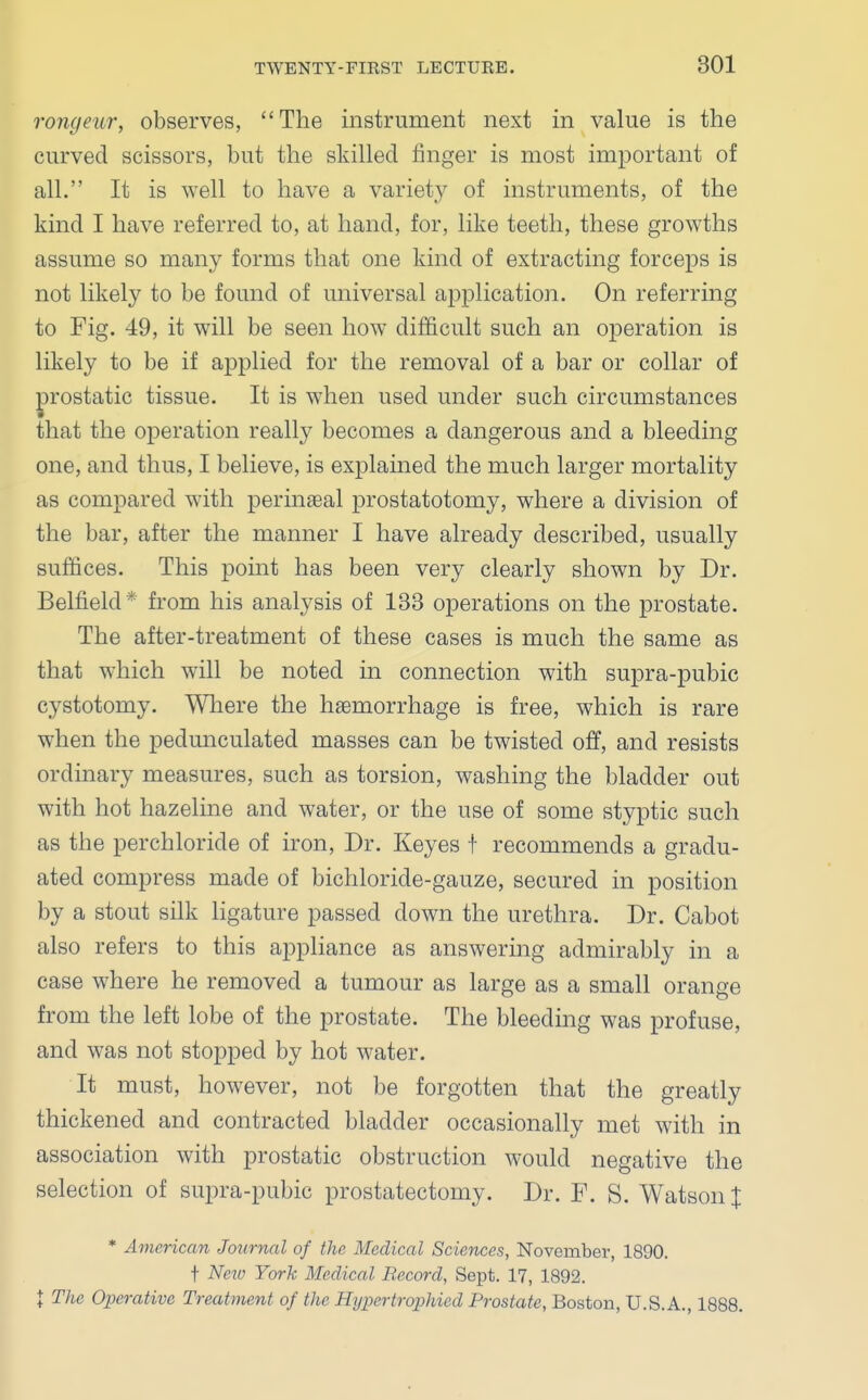 rongeur, observes, The instrument next in value is the curved scissors, but the skilled finger is most important of all. It is well to have a variety of instruments, of the kind I have referred to, at hand, for, like teeth, these growths assume so many forms that one kind of extracting forceps is not likely to be found of universal application. On referring to Fig. 49, it will be seen how difficult such an operation is likely to be if applied for the removal of a bar or collar of prostatic tissue. It is when used under such circumstances that the operation really becomes a dangerous and a bleeding one, and thus, I believe, is explained the much larger mortality as compared with perineal prostatotomy, where a division of the bar, after the manner I have already described, usually suffices. This point has been very clearly shown by Dr. Belfield* from his analysis of 133 operations on the prostate. The after-treatment of these cases is much the same as that which will be noted in connection with supra-pubic cystotomy. Where the haemorrhage is free, which is rare when the pedunculated masses can be twisted off, and resists ordinary measures, such as torsion, washing the bladder out with hot hazeline and water, or the use of some styptic such as the perchloride of iron, Dr. Keyes t recommends a gradu- ated compress made of bichloride-gauze, secured in position by a stout silk ligature passed down the urethra. Dr. Cabot also refers to this appliance as answering admirably in a case where he removed a tumour as large as a small orange from the left lobe of the prostate. The bleeding was profuse, and was not stopped by hot water. It must, however, not be forgotten that the greatly thickened and contracted bladder occasionally met with in association with prostatic obstruction would negative the selection of supra-pubic prostatectomy. Dr. F. S. Watson % * American Journal of the Medical Sciences, November, 1890. t Neio York Medical Record, Sept. 17, 1892. \ The Operative Treatment of the Hyper trophied Prostate, Boston, U.S.A., 1888.