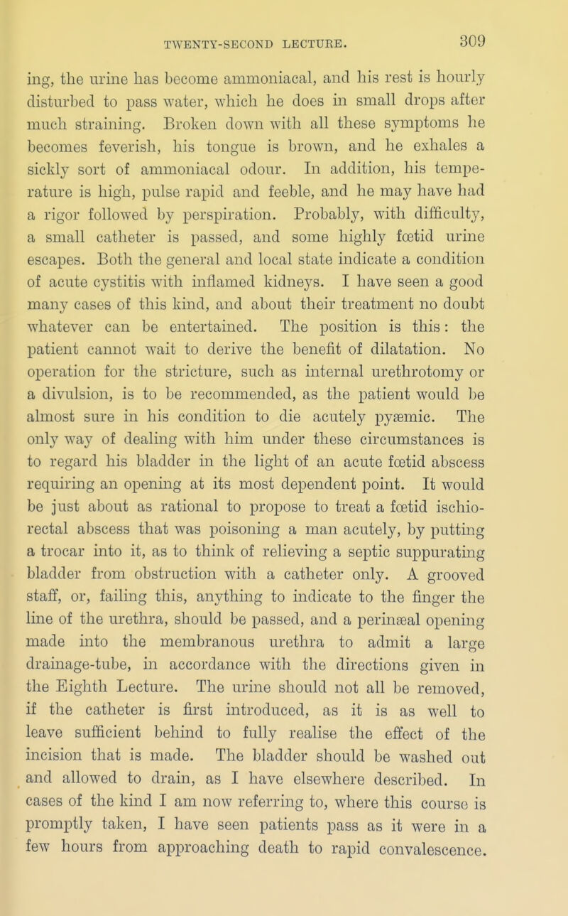 ing, the urine has become ammoniacal, and his rest is hourly disturbed to pass water, which he does in small drops after much straining. Broken down with all these symptoms he becomes feverish, his tongue is brown, and he exhales a sickly sort of ammoniacal odour. In addition, his tempe- rature is high, pulse rapid and feeble, and he may have had a rigor followed by perspiration. Probably, with difficulty, a small catheter is passed, and some highly foetid urine escapes. Both the general and local state indicate a condition of acute cystitis with inflamed kidneys. I have seen a good many cases of this kind, and about their treatment no doubt whatever can be entertained. The position is this: the patient cannot wait to derive the benefit of dilatation. No operation for the stricture, such as internal urethrotomy or a divulsion, is to be recommended, as the patient would be almost sure in his condition to die acutely pyaemic. The only way of dealing with him under these circumstances is to regard his bladder in the light of an acute foetid abscess requiring an opening at its most dependent point. It would be just about as rational to propose to treat a foetid ischio- rectal abscess that was poisoning a man acutely, by putting a trocar into it, as to think of relieving a septic suppurating bladder from obstruction with a catheter only. A grooved staff, or, failing this, anything to indicate to the finger the line of the urethra, should be passed, and a perinaeal opening made into the membranous urethra to admit a large drainage-tube, in accordance with the directions given in the Eighth Lecture. The urine should not all be removed, if the catheter is first introduced, as it is as well to leave sufficient behind to fully realise the effect of the incision that is made. The bladder should be washed out and allowed to drain, as I have elsewhere described. In cases of the kind I am now referring to, where this course is promptly taken, I have seen patients pass as it were in a few hours from approaching death to rapid convalescence.