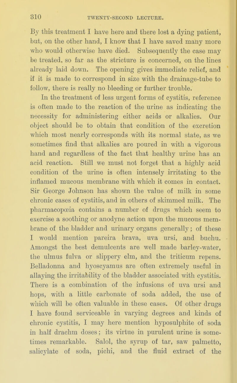 By this treatment I have here and there lost a dying patient, but, on the other hand, I know that I have saved many more who would otherwise have died. Subsequently the case may be treated, so far as the stricture is concerned, on the lines already laid down. The opening gives immediate relief, and if it is made to correspond in size with the drainage-tube to follow, there is really no bleeding or further trouble. In the treatment of less urgent forms of cystitis, reference is often made to the reaction of the urine as indicating the necessity for administering either acids or alkalies. Our object should be to obtain that condition of the excretion which most nearly corresponds with its normal state, as we sometimes find that alkalies are poured in with a vigorous hand and regardless of the fact that healthy urine has an acid reaction. Still we must not forget that a highly acid condition of the urine is often intensely irritating to the inflamed mucous membrane with which it comes in contact. Sir George Johnson has shown the value of milk in some chronic cases of cystitis, and in others of skimmed milk. The pharmacopoeia contains a number of drugs which seem to exercise a soothing or anodyne action upon the mucous mem- brane of the bladder and urinary organs generally; of these I would mention pareira brava, uva ursi, and buchu. Amongst the best demulcents are well made barley-water, the ulmus fulva or slippery elm, and the triticum repens. Belladonna and hyoscyamus are often extremely useful in allaying the irritability of the bladder associated with cystitis. There is a combination of the infusions of uva ursi and hops, with a little carbonate of soda added, the use of which will be often valuable in these cases. Of other drugs I have found serviceable in varying degrees and kinds of chronic cystitis, I may here mention hyposulphite of soda in half drachm doses; its virtue in purulent urine is some- times remarkable. Salol, the syrup of tar, saw palmetto, salicylate of soda, pichi, and the fluid extract of the