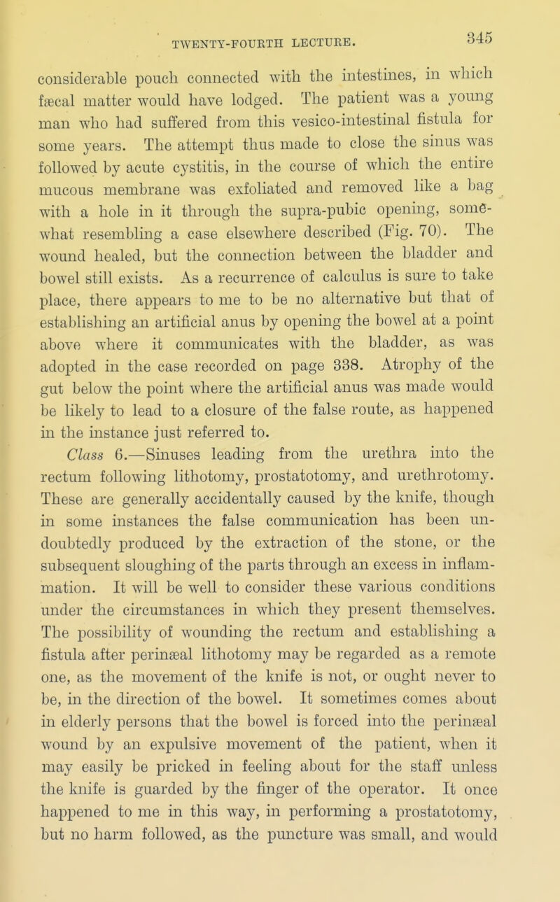 considerable pouch connected with the intestines, in which fecal matter would have lodged. The patient was a young man who had suffered from this vesico-intestinal fistula for some years. The attempt thus made to close the sinus was followed by acute cystitis, in the course of which the entire mucous membrane was exfoliated and removed like a bag with a hole in it through the supra-pubic opening, some- what resembling a case elsewhere described (Fig. 70). The wound healed, but the connection between the bladder and bowel still exists. As a recurrence of calculus is sure to take place, there appears to me to be no alternative but that of establishing an artificial anus by opening the bowel at a point above where it communicates with the bladder, as was adopted in the case recorded on page 338. Atrophy of the gut below the point where the artificial anus was made would be likely to lead to a closure of the false route, as happened in the instance just referred to. Class 6.—Sinuses leading from the urethra into the rectum following lithotomy, prostatotomy, and urethrotomy. These are generally accidentally caused by the knife, though in some instances the false communication has been un- doubtedly produced by the extraction of the stone, or the subsequent sloughing of the parts through an excess in inflam- mation. It will be well to consider these various conditions under the circumstances in which they present themselves. The possibility of wounding the rectum and establishing a fistula after perineal lithotomy may be regarded as a remote one, as the movement of the knife is not, or ought never to be, in the direction of the bowel. It sometimes comes about in elderly persons that the bowel is forced into the perineal wound by an expulsive movement of the patient, when it may easily be pricked in feeling about for the staff unless the knife is guarded by the finger of the operator. It once happened to me in this way, in performing a prostatotomy, but no harm followed, as the puncture was small, and would