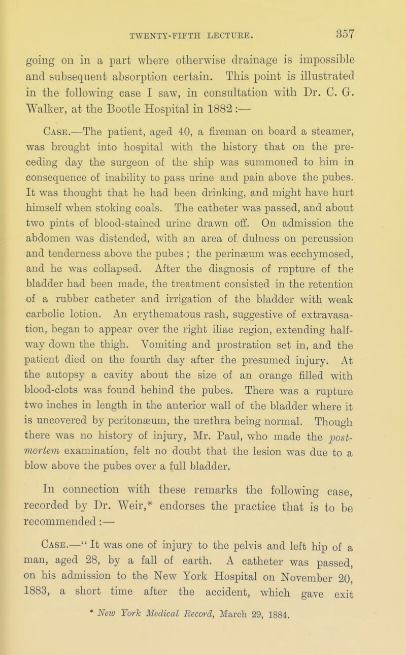 going on in a part where otherwise drainage is impossible and subsequent absorption certain. This point is illustrated in the following case I saw, in consultation with Dr. C. G. Walker, at the Bootle Hospital in 1882:— Case.—The patient, aged 40, a fireman on board a steamer, was brought into hospital with the history that on the pre- ceding day the surgeon of the ship was summoned to him in consequence of inability to pass urine and pain above the pubes. It was thought that he had been drinking, and might have hurt himself when stoking coals. The catheter was passed, and about two pints of blood-stained urine drawn off. On admission the abdomen was distended, with an area of dulness on percussion and tenderness above the pubes ; the perinaeum was ecchymosed, and he was collapsed. After the diagnosis of rupture of the bladder had been made, the treatment consisted in the retention of a rubber catheter and irrigation of the bladder with weak carbolic lotion. An erythematous rash, suggestive of extravasa- tion, began to appear over the right iliac region, extending half- way down the thigh. Vomiting and prostration set in, and the patient died on the fourth day after the presumed injury. At the autopsy a cavity about the size of an orange filled with blood-clots was found behind the pubes. There was a rupture two inches in length in the anterior wall of the bladder where it is uncovered by peritonaeum, the urethra being normal. Though there was no history of injury, Mr. Paul, who made the jiost- mortem examination, felt no doubt that the lesion was due to a blow above the pubes over a full bladder. In connection with these remarks the following case, recorded by Dr. Weir,* endorses the practice that is to be recommended:— Case.— It was one of injury to the pelvis and left hip of a man, aged 28, by a fall of earth. A catheter was passed, on his admission to the New York Hospital on November 20, 1883, a short time after the accident, which gave exit * Ncio York Medical Record, March 29, 1884.