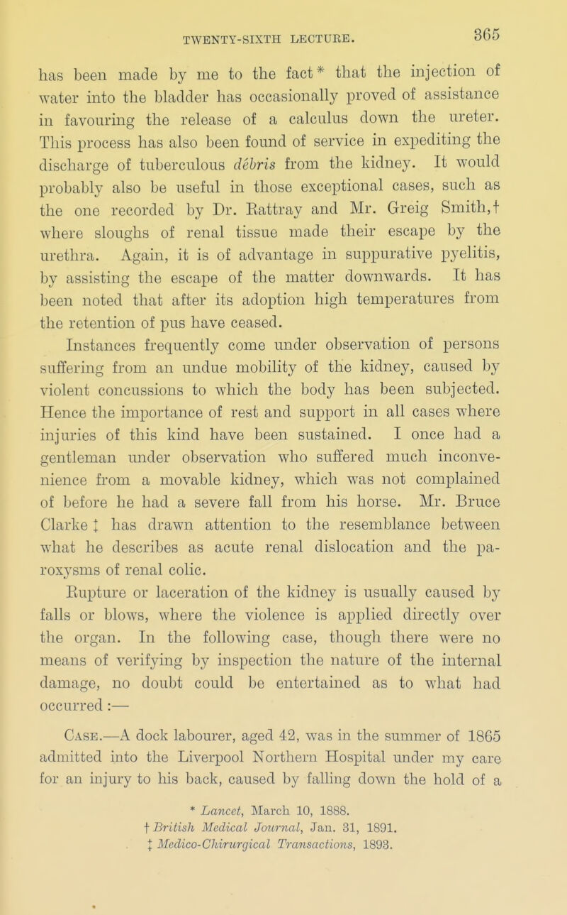 has been made by me to the fact* that the injection of water into the bladder has occasionally proved of assistance in favouring the release of a calculus down the ureter. This process has also been found of service in expediting the discharge of tuberculous debris from the kidney. It would probably also be useful in those exceptional cases, such as the one recorded by Dr. Kattray and Mr. Greig Smith,! where sloughs of renal tissue made their escape by the urethra. Again, it is of advantage in suppurative pyelitis, by assisting the escape of the matter downwards. It has been noted that after its adoption high temperatures from the retention of pus have ceased. Instances frequently come under observation of persons suffering from an undue mobility of the kidney, caused by violent concussions to which the body has been subjected. Hence the importance of rest and support in all cases where injuries of this kind have been sustained. I once had a gentleman under observation who suffered much inconve- nience from a movable kidney, which was not complained of before he had a severe fall from his horse. Mr. Bruce Clarke | has drawn attention to the resemblance between what he describes as acute renal dislocation and the pa- roxysms of renal colic. Kupture or laceration of the kidney is usually caused by falls or blows, where the violence is applied directly over the organ. In the following case, though there were no means of verifying by inspection the nature of the internal damage, no doubt could be entertained as to what had occurred:— Case.—A dock labourer, aged 42, was in the summer of 1865 admitted into the Liverpool Northern Hospital under my care for an injury to his back, caused by falling down the hold of a * Lancet, March 10, 1888. f British Medical Journal, Jan. 31, 1891. | Mcclico-Chirurqical Transactions, 1893.