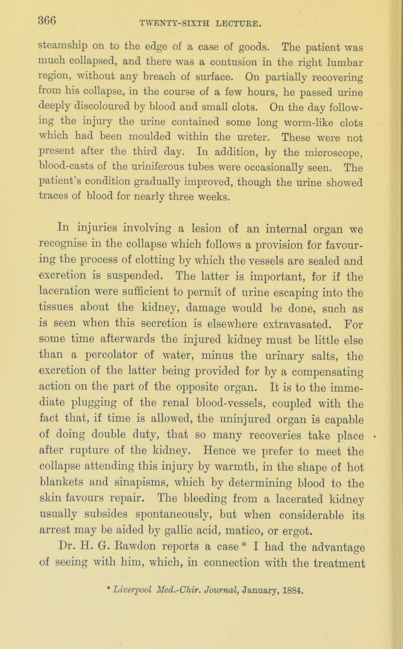 steamship on to the edge of a case of goods. The patient was much collapsed, and there was a contusion in the right lumbar region, without any breach of surface. On partially recovering from his collapse, in the course of a few hours, he passed urine deeply discoloured by blood and small clots. On the day follow- ing the injury the urine contained some long worm-like clots which had been moulded within the ureter. These were not present after the third day. In addition, by the microscope, blood-casts of the uriniferous tubes were occasionally seen. The patient's condition gradually improved, though the urine showed traces of blood for nearly three weeks. In injuries involving a lesion of an internal organ we recognise in the collapse which follows a provision for favour- ing the process of clotting by which the vessels are sealed and excretion is suspended. The latter is important, for if the laceration were sufficient to permit of urine escaping into the tissues about the kidney, damage would be done, such as is seen when this secretion is elsewhere extravasated. For some time afterwards the injured kidney must be little else than a percolator of water, minus the urinary salts, the excretion of the latter being provided for by a compensating action on the part of the opposite organ. It is to the imme- diate plugging of the renal blood-vessels, coupled with the fact that, if time is allowed, the uninjured organ is capable of doing double duty, that so many recoveries take place after rupture of the kidney. Hence we prefer to meet the collapse attending this injury by warmth, in the shape of hot blankets and sinapisms, which by determining blood to the skin favours repair. The bleeding from a lacerated kidney usually subsides spontaneously, but when considerable its arrest may be aided by gallic acid, matico, or ergot. Dr. H. G. Kawdon reports a case * I had the advantage of seeing with him, which, in connection with the treatment * Liverpool Med.-Chir. Journal, January, 1884.