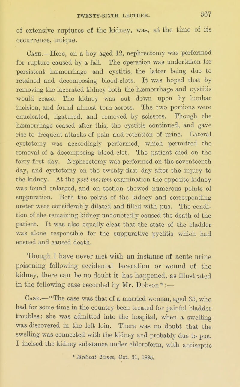 of extensive ruptures of the kidney, was, at the time of its occurrence, unique. Case.—Here, on a boy aged 12, nephrectomy was performed for rupture caused by a fall. The operation was undertaken for persistent haemorrhage and cystitis, the latter being due to retained and decomposing blood-clots. It was hoped that by removing the lacerated kidney both the haemorrhage and cystitis would cease. The kidney was cut down upon by lumbar incision, and found almost torn across. The two portions were enucleated, ligatured, and removed by scissors. Though the haemorrhage ceased after this, the cystitis continued, and gave rise to frequent attacks of pain and retention of urine. Lateral cystotomy was accordingly performed, which permitted the removal of a decomposing blood-clot. The patient died on the forty-first day. Nephrectomy was performed on the seventeenth day, and cystotomy on the twenty-first day after the injury to the kidney. At the post-mortem examination the opposite kidney was found enlarged, and on section showed numerous points of suppuration. Both the pelvis of the kidney and corresponding ureter were considerably dilated and filled with pus. The condi- tion of the remaining kidney undoubtedly caused the death of the patient. It was also equally clear that the state of the bladder was alone responsible for the suppurative pyelitis which had ensued and caused death. Though I have never met with an instance of acute urine poisoning following accidental laceration or wound of the kidney, there can be no doubt it has happened, as illustrated in the following case recorded by Mr. Dobson *:— Case.— The case was that of a married woman, aged 35, who had for some time in the country been treated for painful bladder troubles; she was admitted into the hospital, when a swelling was discovered in the left loin. There was no doubt that the swelling was connected with the kidney and probably due to pus. I incised the kidney substance under chloroform, with antiseptic * Medical Times, Oct. 31, 1885.