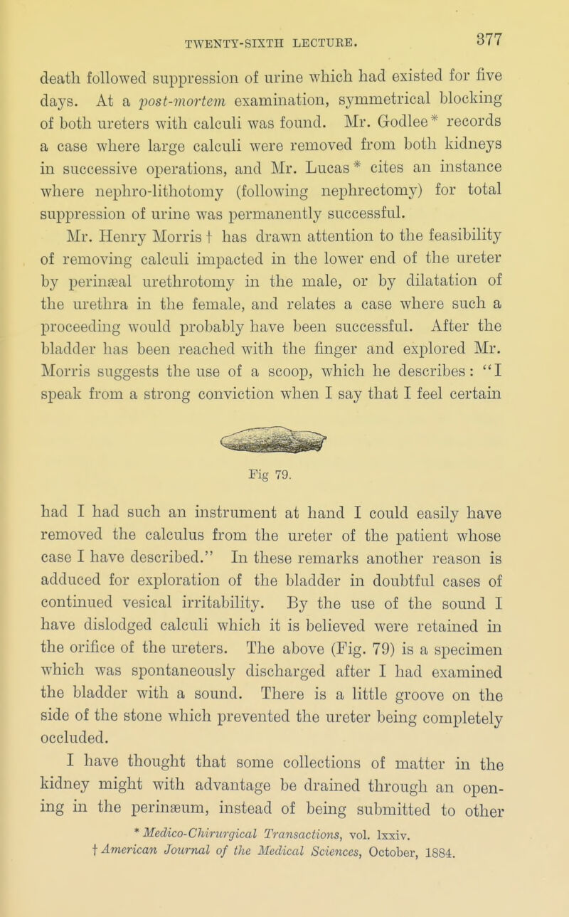 death followed suppression of urine which had existed for five days. At a post-mortem examination, symmetrical blocking of both ureters with calculi was found. Mr. Godlee* records a case where large calculi were removed from both kidneys in successive operations, and Mr. Lucas* cites an instance where nephro-lithotomy (following nephrectomy) for total suppression of urine was permanently successful. Mr. Henry Morris I has drawn attention to the feasibility of removing calculi impacted in the lower end of the ureter by perineal urethrotomy in the male, or by dilatation of the urethra in the female, and relates a case where such a proceeding would probably have been successful. After the bladder has been reached with the finger and explored Mr. Morris suggests the use of a scoop, which he describes: I speak from a strong conviction when I say that I feel certain had I had such an instrument at hand I could easily have removed the calculus from the ureter of the patient whose case I have described. In these remarks another reason is adduced for exploration of the bladder in doubtful cases of continued vesical irritability. By the use of the sound I have dislodged calculi which it is believed were retained in the orifice of the ureters. The above (Fig. 79) is a specimen which was spontaneously discharged after I had examined the bladder with a sound. There is a little groove on the side of the stone which prevented the ureter being completely occluded. I have thought that some collections of matter in the kidney might with advantage be drained through an open- ing in the perinaeum, instead of being submitted to other * Medico-CMrurgical Transactions, vol. lxxiv. f American Journal of the Medical Sciences, October, 1884. Fig 79.