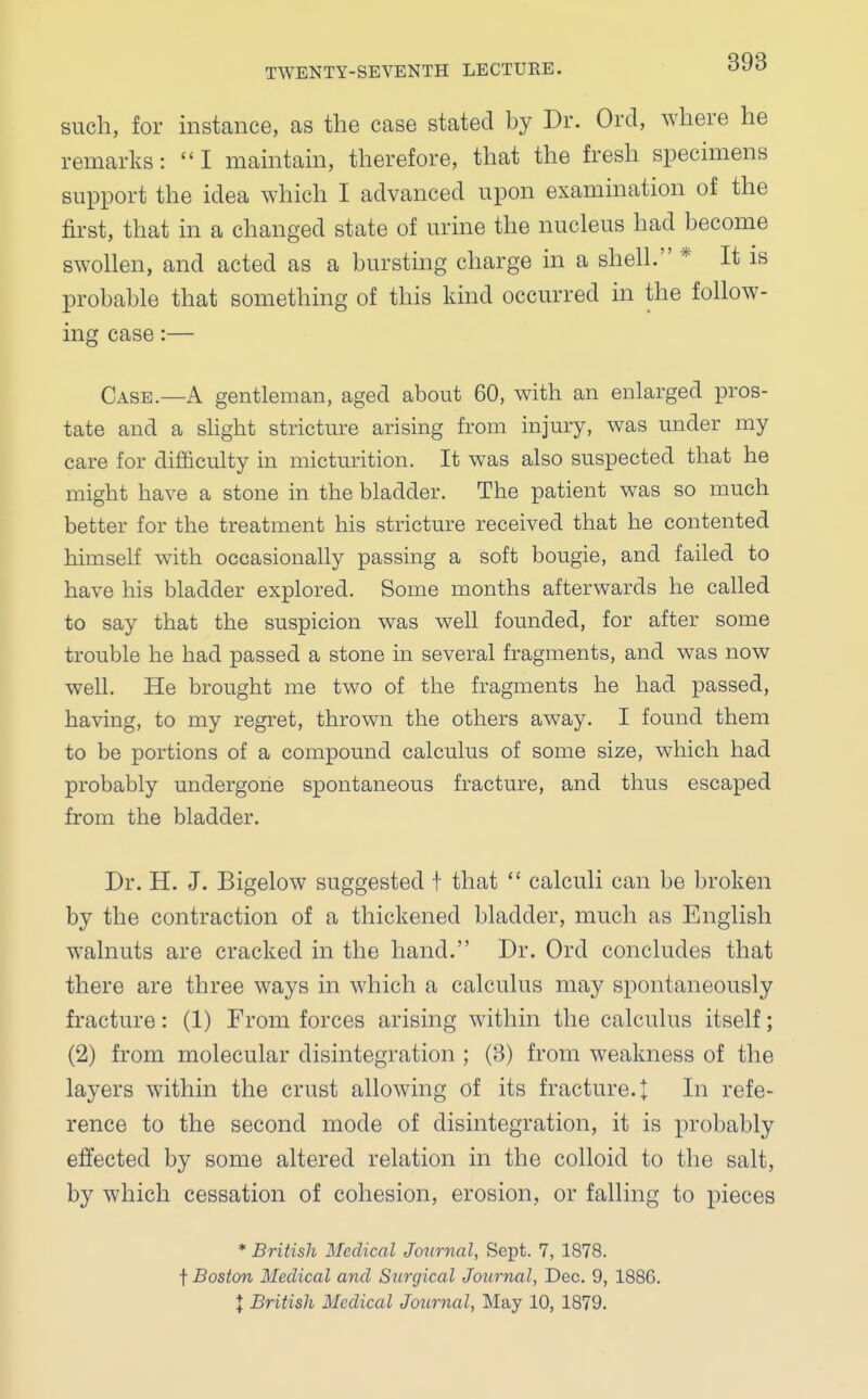 such, for instance, as the case stated by Dr. Orel, where he remarks: I maintain, therefore, that the fresh specimens support the idea which I advanced upon examination of the first, that in a changed state of urine the nucleus had become swollen, and acted as a bursting charge in a shell. * It is probable that something of this kind occurred in the follow- ing case:— Case.—A gentleman, aged about 60, with an enlarged pros- tate and a slight stricture arising from injury, was under my care for difficulty in micturition. It was also suspected that he might have a stone in the bladder. The patient was so much better for the treatment his stricture received that he contented himself with occasionally passing a soft bougie, and failed to have his bladder explored. Some months afterwards he called to say that the suspicion was well founded, for after some trouble he had passed a stone in several fragments, and was now well. He brought me two of the fragments he had passed, having, to my regret, thrown the others away. I found them to be portions of a compound calculus of some size, which had probably undergone spontaneous fracture, and thus escaped from the bladder. Dr. H. J. Bigelow suggested t that  calculi can be broken by the contraction of a thickened bladder, much as English walnuts are cracked in the hand. Dr. Ord concludes that there are three ways in which a calculus may spontaneously fracture: (1) From forces arising within the calculus itself; (2) from molecular disintegration ; (3) from weakness of the layers within the crust allowing of its fracture. + In refe- rence to the second mode of disintegration, it is probably effected by some altered relation in the colloid to the salt, by which cessation of cohesion, erosion, or falling to pieces * British Medical Journal, Sept. 7, 1878. t Boston Medical and Surgical Journal, Dec. 9, 1886.