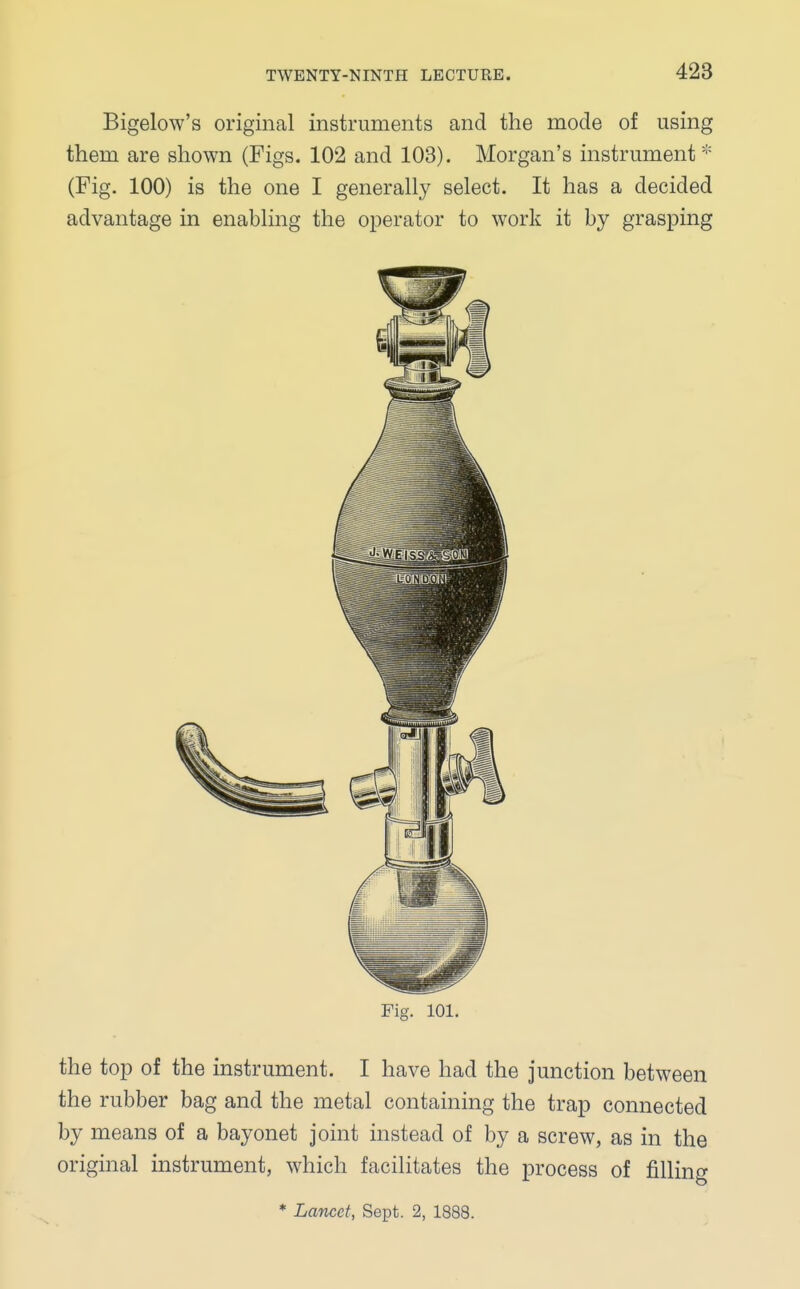 Bigelow's original instruments and the mode of using them are shown (Figs. 102 and 103). Morgan's instrument * (Fig. 100) is the one I generally select. It has a decided advantage in enabling the operator to work it by grasping Fig. 101. the top of the instrument. I have had the junction between the rubber bag and the metal containing the trap connected by means of a bayonet joint instead of by a screw, as in the original instrument, which facilitates the process of filling