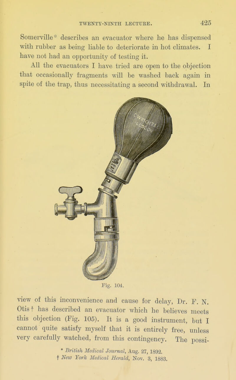 Sotnerville * describes an evacuator where he has dispensed with rubber as being liable to deteriorate in hot climates. I have not had an opportunity of testing it. All the evacuators I have tried are open to the objection that occasionally fragments will be washed back again in spite of the trap, thus necessitating a second withdrawal. In Fig. 104. view of this inconvenience and cause for delay, Dr. F. N. Otist has described an evacuator which he believes meets this objection (Fig. 105). It is a good instrument, but I cannot quite satisfy myself that it is entirely free, unless very carefully watched, from this contingency. The possi- * British Medical Journal, Aug. 27, 1892. t New York Medical Herald, Nov. 3, 1883.