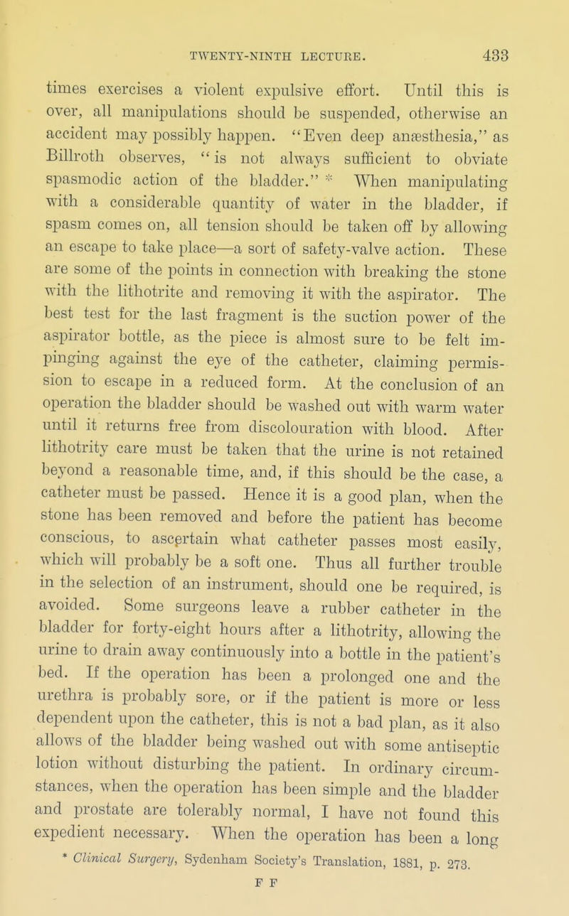 times exercises a violent expulsive effort. Until this is over, all manipulations should be suspended, otherwise an accident may possibly happen. Even deep anaesthesia, as Billroth observes,  is not always sufficient to obviate spasmodic action of the bladder. * When manipulating with a considerable quantity of water in the bladder, if spasm comes on, all tension should be taken off by allowing an escape to take place—a sort of safety-valve action. These are some of the points in connection with breaking the stone with the lithotrite and removing it with the aspirator. The best test for the last fragment is the suction power of the aspirator bottle, as the piece is almost sure to be felt im- pinging against the eye of the catheter, claiming permis- sion to escape in a reduced form. At the conclusion of an operation the bladder should be washed out with warm water until it returns free from discolouration with blood. After lithotrity care must be taken that the urine is not retained beyond a reasonable time, and, if this should be the case, a catheter must be passed. Hence it is a good plan, when the stone has been removed and before the patient has become conscious, to ascertain what catheter passes most easily, which will probably be a soft one. Thus all further trouble in the selection of an instrument, should one be required, is avoided. Some surgeons leave a rubber catheter in the bladder for forty-eight hours after a lithotrity, allowing the urine to drain away continuously into a bottle in the patient's bed. If the operation has been a prolonged one and the urethra is probably sore, or if the patient is more or less dependent upon the catheter, this is not a bad plan, as it also allows of the bladder being washed out with some antiseptic lotion without disturbing the patient. In ordinary circum- stances, when the operation has been simple and the bladder and prostate are tolerably normal, I have not found this expedient necessary. When the operation has been a long * Clinical Surgery, Sydenham Society's Translation, 1881, p. 273. F F