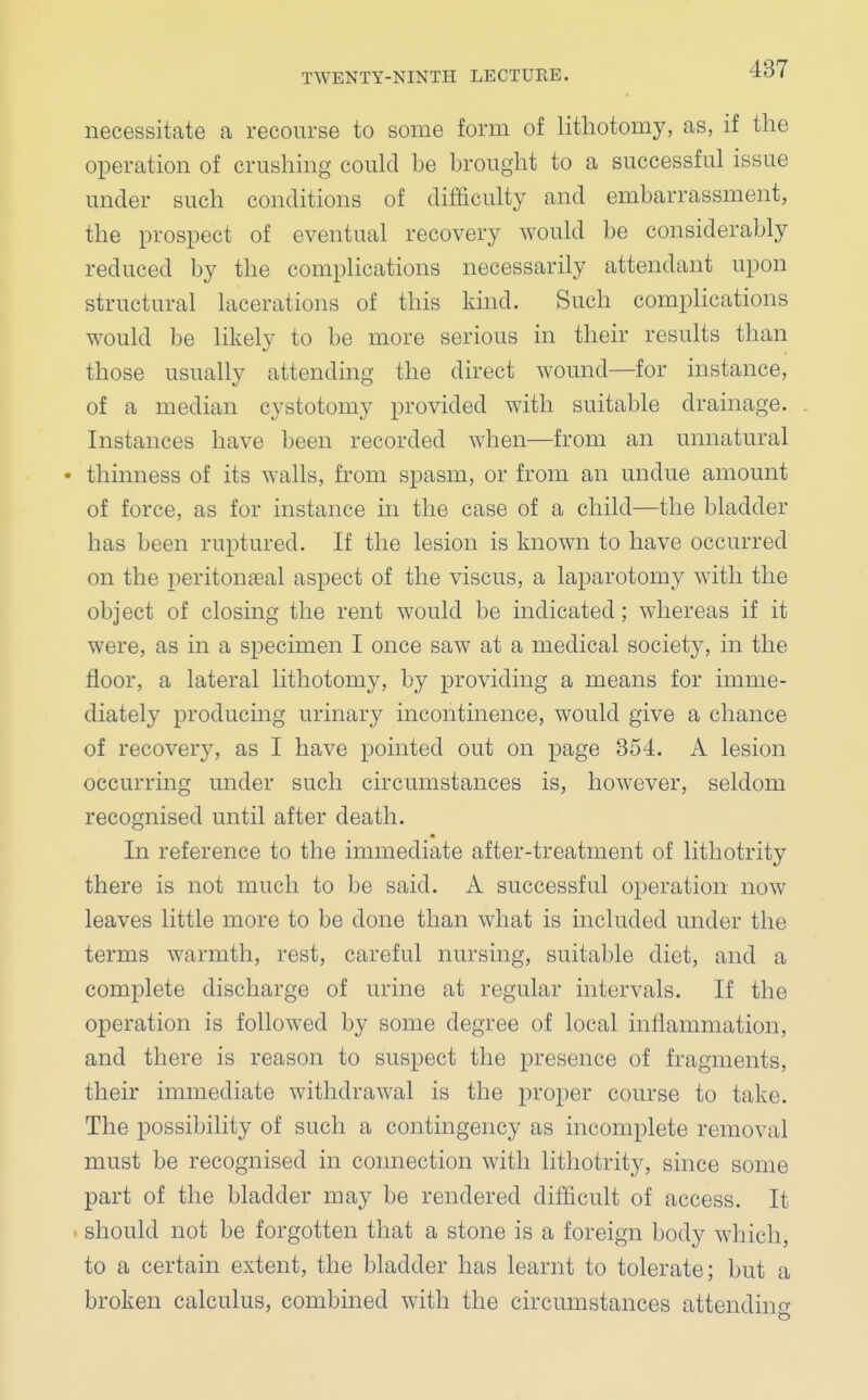 necessitate a recourse to some form of lithotomy, as, if the operation of crushing could be brought to a successful issue under such conditions of difficulty and embarrassment, the prospect of eventual recovery would be considerably reduced by the complications necessarily attendant upon structural lacerations of this kind. Such complications would be likely to be more serious in their results than those usually attending the direct wound—for instance, of a median cystotomy provided with suitable drainage. Instances have been recorded when—from an unnatural • thinness of its walls, from spasm, or from an undue amount of force, as for instance in the case of a child—the bladder has been ruptured. If the lesion is known to have occurred on the peritonseal aspect of the viscus, a laparotomy with the obj ect of closing the rent would be indicated; whereas if it were, as in a specimen I once saw at a medical society, in the floor, a lateral lithotomy, by providing a means for imme- diately producing urinary incontinence, would give a chance of recovery, as I have pointed out on page 354. A lesion occurring under such circumstances is, however, seldom recognised until after death. In reference to the immediate after-treatment of lithotrity there is not much to be said. A successful operation now leaves little more to be done than what is included under the terms warmth, rest, careful nursing, suitable diet, and a complete discharge of urine at regular intervals. If the operation is followed by some degree of local inflammation, and there is reason to suspect the presence of fragments, their immediate withdrawal is the proper course to take. The possibility of such a contingency as incomplete removal must be recognised in connection with lithotrity, since some part of the bladder may be rendered difficult of access. It should not be forgotten that a stone is a foreign body which, to a certain extent, the bladder has learnt to tolerate; but a broken calculus, combined with the circumstances attendino-