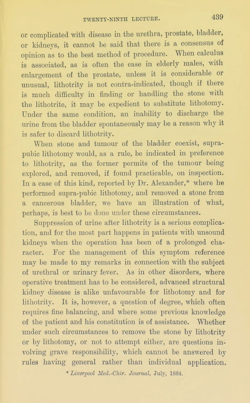 or complicated with disease in the urethra, prostate, bladder, or kidneys, it cannot be said that there is a consensus of opinion as to the best method of procedure. When calculus is associated, as is often the case in elderly males, with enlargement of the prostate, unless it is considerable or unusual, lithotrity is not contra-indicated, though if there is much difficulty in finding or handling the stone with the lithotrite, it may be expedient to substitute lithotomy. Under the same condition, an inability to discharge the urine from the bladder spontaneously may be a reason why it is safer to discard lithotrity. When stone and tumour of the bladder coexist, supra- pubic lithotomy would, as a rule, be indicated in preference to lithotrity, as the former permits of the tumour being explored, and removed, if found practicable, on inspection. In a case of this kind, reported by Dr. Alexander,* where he performed supra-pubic lithotomy, and removed a stone from a cancerous bladder, we have an illustration of what, perhaps, is best to be done under these circumstances. Suppression of urine after lithotrity is a serious complica- tion, and for the most part happens in patients with unsound kidneys when the operation has been of a prolonged cha- racter. For the management of this symptom reference may be made to my remarks in connection with the subject of urethral or urinary fever. As in other disorders, where operative treatment has to be considered, advanced structural kidney disease is alike unfavourable for lithotomy and for lithotrity. It is, however, a question of degree, which often requires fine balancing, and where some previous knowledge of the patient and his constitution is of assistance. Whether under such circumstances to remove the stone by lithotrity or by lithotomy, or not to attempt either, are questions in- volving grave responsibility, which cannot be answered by rules having general rather than individual application.