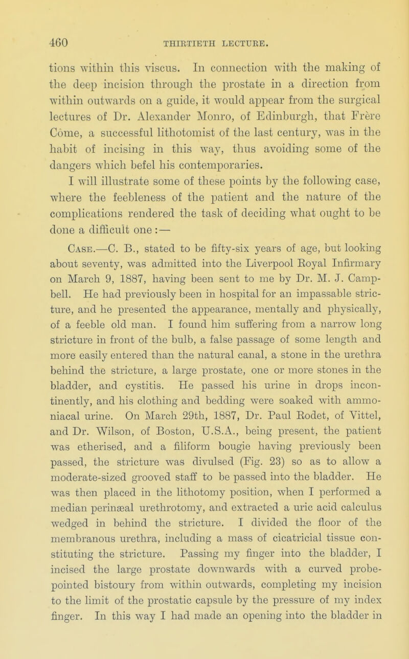 tions within this viscus. In connection with the making of the deep incision through the prostate in a direction from within outwards on a guide, it would appear from the surgical lectures of Dr. Alexander Monro, of Edinburgh, that Frere Come, a successful lithotomist of the last century, was in the habit of incising in this way, thus avoiding some of the dangers which befel his contemporaries. I will illustrate some of these points by the following case, where the feebleness of the patient and the nature of the complications rendered the task of deciding what ought to be done a difficult one : — Case.—-C. B., stated to be fifty-six years of age, but looking about seventy, was admitted into the Liverpool Eoyal Infirmary on March 9, 1887, having been sent to me by Dr. M. J. Camp- bell. He had previously been in hospital for an impassable stric- ture, and he presented the appearance, mentally and physically, of a feeble old man. I found him suffering from a narrow long stricture in front of the bulb, a false passage of some length and more easily entered than the natural canal, a stone in the urethra behind the stricture, a large prostate, one or more stones in the bladder, and cystitis. He passed his urine in drops incon- tinently, and his clothing and bedding were soaked with ammo- niacal urine. On March 29th, 1887, Dr. Paul Rodet, of Vittel, and Dr. Wilson, of Boston, U.S.A., being present, the patient was etherised, and a filiform bougie having previously been passed, the stricture was divulsed (Fig. 23) so as to allow a moderate-sized grooved staff to be passed into the bladder. He was then placed in the lithotomy position, when I performed a median perinseal urethrotomy, and extracted a uric acid calculus wedged in behind the stricture. I divided the floor of the membranous urethra, including a mass of cicatricial tissue con- stituting the stricture. Passing my finger into the bladder, I incised the large prostate downwards with a curved probe- pointed bistoury from within outwards, completing my incision to the limit of the prostatic capsule by the pressure of my index finger. In this way I had made an opening into the bladder in