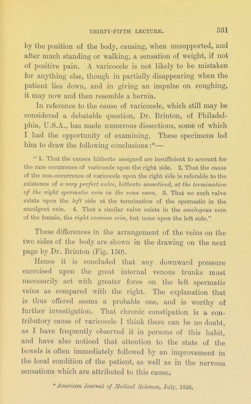 by the position of the body, causing, when unsupported, and after much standing or walking, a sensation of weight, if not of positive pain. A varicocele is not likely to be mistaken for anything else, though in partially disappearing when the patient lies down, and in giving an impulse on coughing, it may now and then resemble a hernia. In reference to the cause of varicocele, which still may be considered a debatable question, Dr. Brinton, of Philadel- phia, U.S.A., has made numerous dissections, some of which I had the opportunity of examining. These specimens led him to draw the following conclusions :*— 1. That the causes hitherto assigned are insufficient to account for the rare occurrence of varicocele upon the right side. 2. That the cause of the non-occurrence of varicocele upon the right side is referable to the existence of a very perfect valve, hitherto unnoticed, at the termination of the right spermatic vein in the vena cava. 3. That no such valve exists upon the left side at the termination of the spermatic in the emulgent vein. 4. That a similar valve exists in the analogous vein of the female, the right ovarian vein, but none upon the left side. These differences in the arrangement of the veins on the two sides of the body are shown in the drawing on the next page by Dr. Brinton (Fig. 150). Hence it is concluded that any downward pressure exercised upon the great internal venous trunks must necessarily act with greater force on the left spermatic veins as compared with the right. The explanation that is thus offered seems a probable one, and is worthy of further investigation. That chronic constipation is a con- tributory cause of varicocele I think there can be no doubt, as I have frequently observed it in persons of this habit, and have also noticed that attention to the state of the bowels is often immediately followed by an improvement in the local condition of the patient, as well as in the nervous sensations which are attributed to this cause. * American Journal of Medical Sciences, July, 1856.