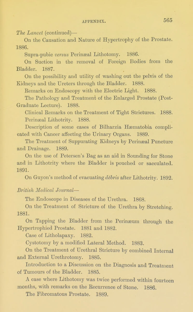 The Lancet (continued)— On the Causation and Nature of Hypertrophy of the Prostate. 1886. Supra-pubic versus Perinaeal Lithotomy. 1886. On Suction in the removal of Foreign Bodies from the Bladder. 1887. On the possibility and utility of washing out the pelvis of the Kidneys and the Ureters through the Bladder. 1888. Eemarks on Endoscopy with the Electric Light. 1888. The Pathology and Treatment of the Enlarged Prostate (Post- Graduate Lecture). 1888. Clinical Eemarks on the Treatment of Tight Strictures. 1888. Perineal Lithotrity. 1888. Description of some cases of Bilharzia Haematobia compli- cated with Cancer affecting the Urinary Organs. 1889. The Treatment of Suppurating Kidneys by Perinaeal Puncture and Drainage. 1889. On the use of Petersen's Bag as an aid in Sounding for Stone and in Lithotrity where the Bladder is pouched or sacculated. 1891. On Guyon's method of evacuating debris after Lithotrity. 1892. British Medical Journal— The Endoscope in Diseases of the Urethra. 1868. On the Treatment of Stricture of the Urethra by Stretching. 1881. On Tapping the Bladder from the Perinaeum through the Hypertrophied Prostate. 1881 and 1882. Case of Litholapaxy. 1882. Cystotomy by a modified Lateral Method. 1883. On the Treatment of Urethral Stricture by combined Internal and External Urethrotomy. 1885. Introduction to a Discussion on the Diagnosis and Treatment of Tumours of the Bladder. 1885. A case where Lithotomy was twice performed within fourteen months, with remarks on the Eecurrence of Stone. 1886. The Fibromatous Prostate. 1889.