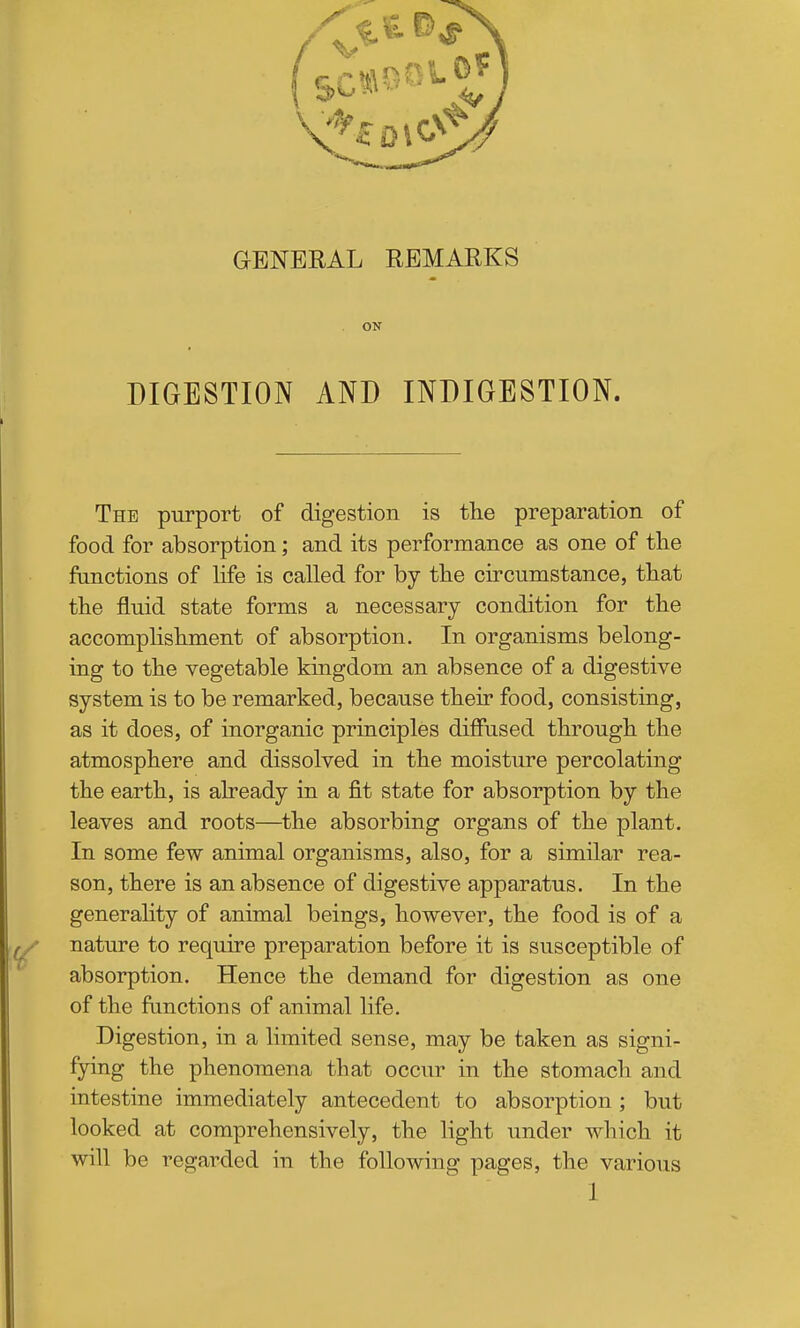 GENERAL REMARKS ON DIGESTION AND INDIGESTION. The purport of digestion is the preparation of food for absorption; and its performance as one of the functions of Hfe is called for by the circumstance, that the fluid state forms a necessary condition for the accomplishment of absorption. In organisms belong- ing to the vegetable kingdom an absence of a digestive system is to be remarked, because their food, consisting, as it does, of inorganic principles diffused through the atmosphere and dissolved in the moisture percolating the earth, is already in a fit state for absorption by the leaves and roots—the absorbing organs of the plant. In some few animal organisms, also, for a similar rea- son, there is an absence of digestive apparatus. In the generality of animal beings, however, the food is of a / nature to require preparation before it is susceptible of absorption. Hence the demand for digestion as one of the functions of animal life. Digestion, in a limited sense, may be taken as signi- fying the phenomena that occur in the stomach and intestine immediately antecedent to absorption ; but looked at comprehensively, the light under which it will be regarded in the following pages, the various