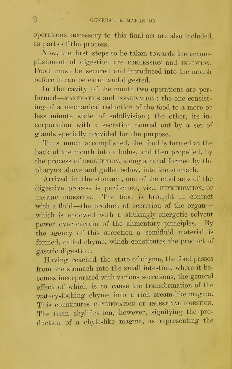 operations accessory to this final act are also included as parts of tlie process. Now, tlie first steps to be taken towards tlie accom- plishment of digestion are prehension and ingestion. Food must be secured and introduced into the mouth before it can be eaten and digested. In the cavity of the mouth two operations are per- formed—MASTICATION and INSALIVATION I the One consist- ing of a mechanical reduction of the food to a more or less minute state of subdivision; the other, its in- corporation with a secretion poured out by a set of glands specially provided for the purpose. Thus much accomplished, the food is formed at the back of the mouth into a bolus, and then propelled, by the process of deglutition, along a canal formed by the pharynx above and gullet below, into the stomach. Arrived in the stomach, one of the chief acts of the digestive process is performed, viz., chymipication, or GASTRIC digestion. The food is brought in contact with a fluid—the product of secretion of the organ— which is endowed with a strikingly energetic solvent power over certain of the alimentary principles. By the agency of this secretion a semifluid material is formed, called chyme, which constitutes the product of gastric digestion. Having reached the state of chyme, the food passes from the stomach into the small intestine, where it be- comes incorporated with various secretions, the general efiect of which is to cause the transformation of the watery-looking chyme into a rich cream-like magma. This constitutes chylifigation or intestinal digestion. The term chylification, however, signifying the pro- duction of a chyle-like magma, as representing the