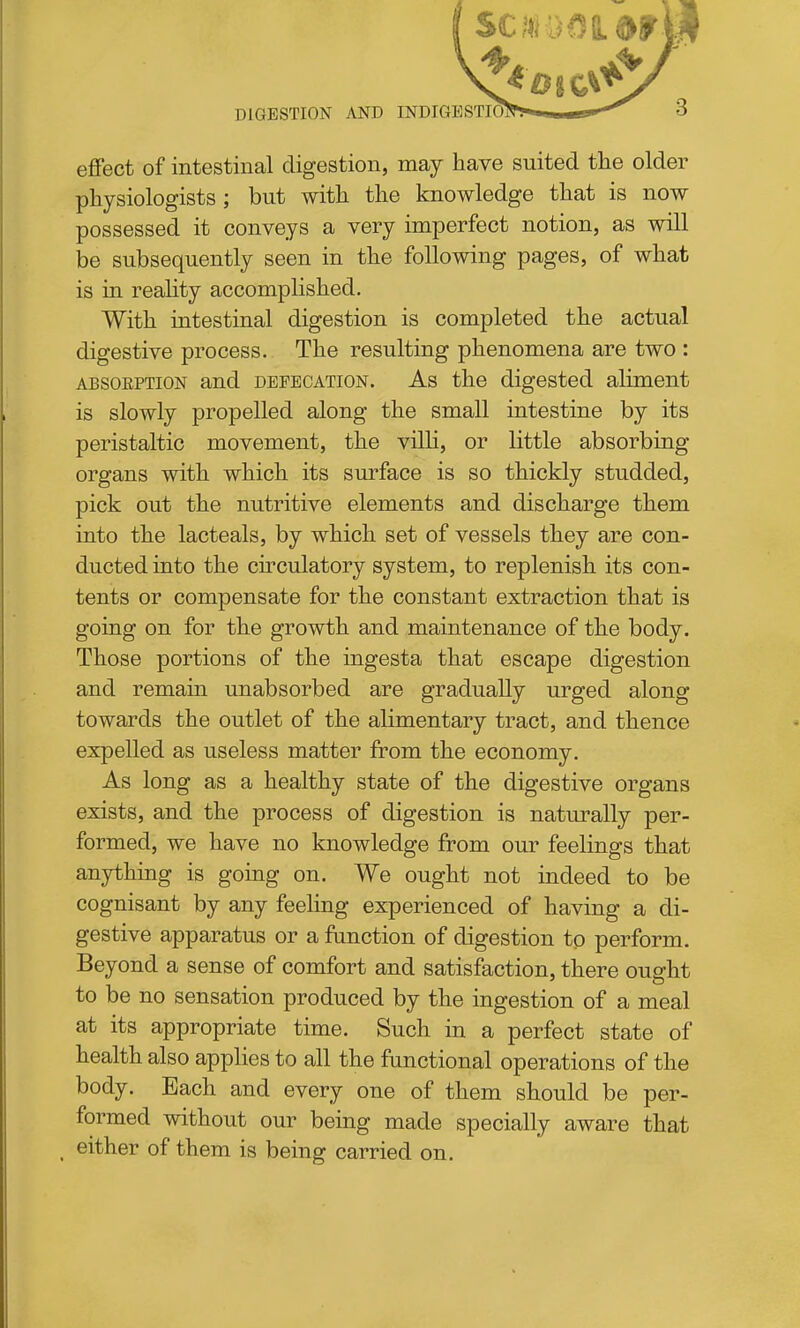eflPect of intestinal digestion, may have suited the older physiologists ; but with the knowledge that is now possessed it conveys a very imperfect notion, as will be subsequently seen in the following pages, of what is in reaUty accomplished. With intestinal digestion is completed the actual digestive process. The resulting phenomena are two : ABSORPTION and DEFECATION. As the digested aliment is slowly propelled along the small intestine by its peristaltic movement, the villi, or little absorbing organs with which its surface is so thickly studded, pick out the nutritive elements and discharge them into the lacteals, by which set of vessels they are con- ducted into the ch-culatory system, to replenish its con- tents or compensate for the constant extraction that is going on for the growth and maintenance of the body. Those portions of the ingesta that escape digestion and remain unabsorbed are gradually urged along towards the outlet of the alimentary tract, and thence expelled as useless matter from the economy. As long as a healthy state of the digestive organs exists, and the process of digestion is naturally per- formed, we have no knowledge from our feelings that anything is going on. We ought not indeed to be cognisant by any feeling experienced of having a di- gestive apparatus or a function of digestion to perform. Beyond a sense of comfort and satisfaction, there ou^ht to be no sensation produced by the ingestion of a meal at its appropriate time. Such in a perfect state of health also applies to all the functional operations of the body. Bach and every one of them should be per- formed without our being made specially aware that _ either of them is being carried on.