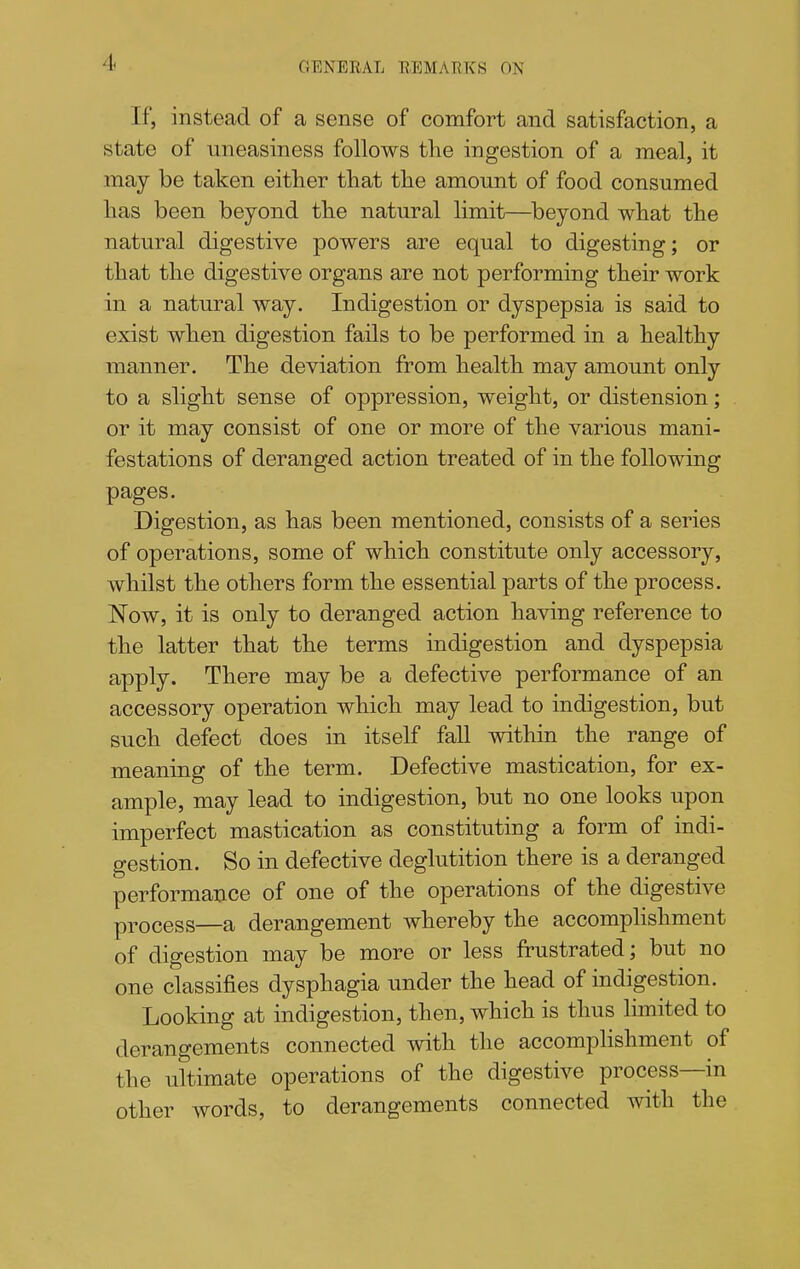If, instead of a sense of comfort and satisfaction, a state of uneasiness follows tlie ingestion of a meal, it may be taken either that the amount of food consumed has been beyond the natural limit—beyond what the natural digestive powers are equal to digesting; or that the digestive organs are not performing their work in a natural way. Indigestion or dyspepsia is said to exist when digestion fails to be performed in a healthy manner. The deviation from health may amount only to a slight sense of oppression, weight, or distension; or it may consist of one or more of the various mani- festations of deranged action treated of in the following pages. Digestion, as has been mentioned, consists of a series of operations, some of which constitute only accessory, whilst the others form the essential parts of the process. Now, it is only to deranged action having reference to the latter that the terms indigestion and dyspepsia apply. There may be a defective performance of an accessory operation which may lead to indigestion, but such defect does in itself fall within the range of meaning of the term. Defective mastication, for ex- ample, may lead to indigestion, but no one looks upon imperfect mastication as constituting a form of indi- gestion. So in defective deglutition there is a deranged performance of one of the operations of the digestive process—a derangement whereby the accomphshment of digestion may be more or less frustrated; but no one classifies dysphagia under the head of indigestion. Looking at indigestion, then, which is thus limited to derangements connected with the accomphshment of the ultimate operations of the digestive process—in other words, to derangements connected with the