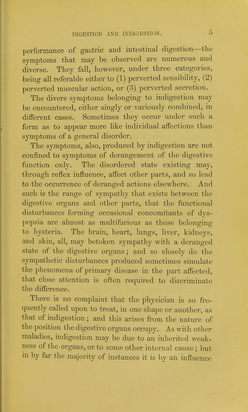 6 performance of gastric and intestinal digestion—the symptoms tliat may be observed are numerous and diverse. Tliey fall, however, under three categories, being all referable either to (1) perverted sensibility, (2) perverted muscular action, or (3) perverted secretion. The divers symptoms belonging to indigestion may be encountered, either singly or variously combined, in different cases. Sometimes they occur under such a form as to appear more like individual affections than symptoms of a general disorder. The symptoms, also, produced by indigestion are not confined to symptoms of derangement of the digestive function only. The disordered state existing may, through reflex influence, affect other parts, and so lead to the occurrence of deranged actions elsewhere. And such is the range of sympathy that exists between the digestive organs and other parts, that the functional disturbances forming occasional concomitants of dys- pepsia are almost as multifarious as those belonging to hysteria. The brain, heart, lungs, liver, kidneys, and skin, all, may betoken sympathy with a deranged state of the digestive organs; and so closely do the sympathetic disturbances produced sometimes simulate the phenomena of primary disease in the part aflfected, that close attention is often required to discriminate the difference. There is no complaint that the physician is so fre- quently called upon to treat, in one shape or another, as that of indigestion; and this arises from the nature of the position the digestive organs occupy. As with other maladies, indigestion may be due to an inherited weak- ness of the organs, or to some other internal cause; but m by far the majority of instances it is by an influence