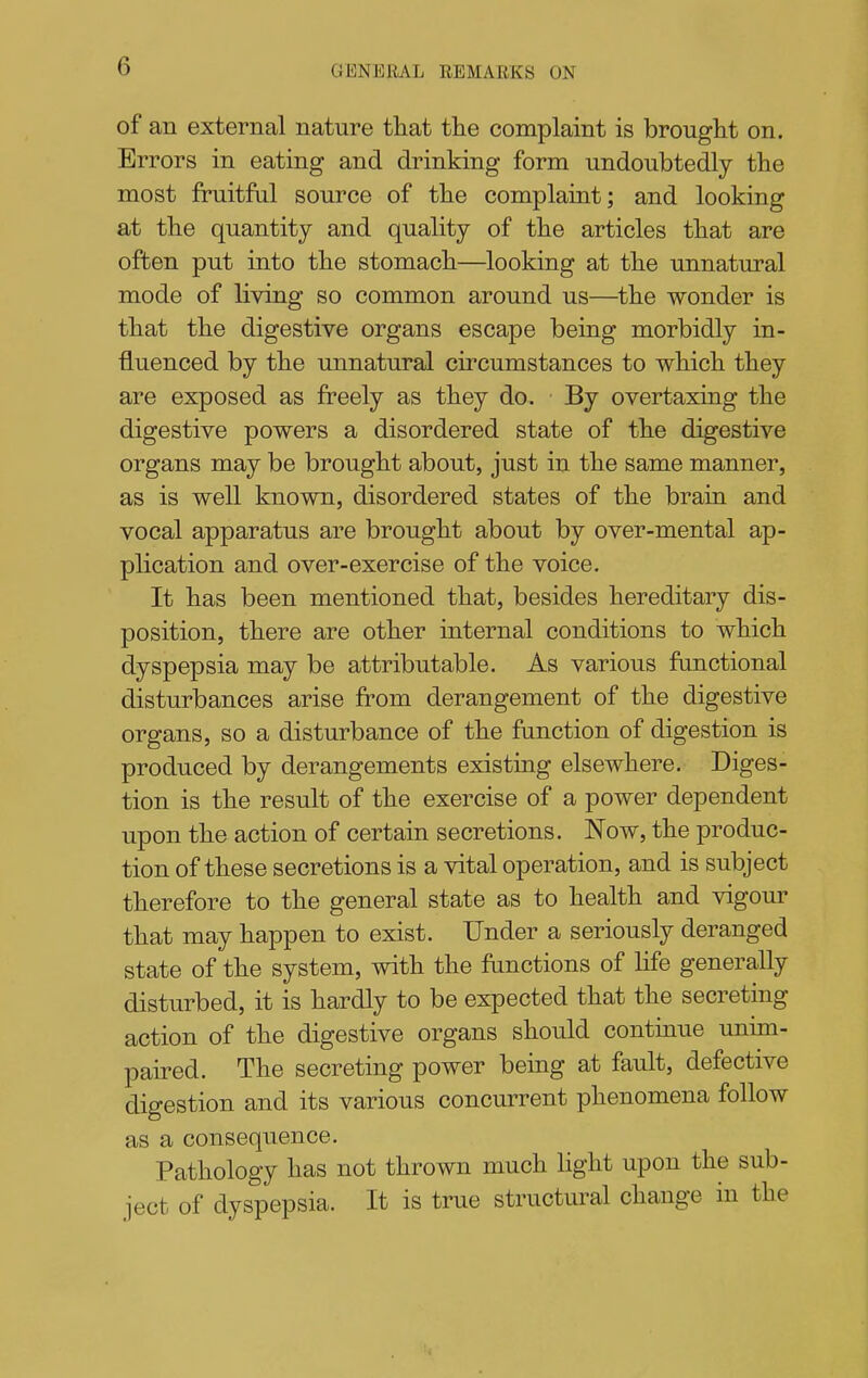 of an external nature that the complaint is brought on. Errors in eating and drinking form undoubtedly the most fruitful source of the complaint; and looking at the quantity and quality of the articles that are often put into the stomach—^looking at the unnatural mode of living so common around us—the wonder is that the digestive organs escape being morbidly in- fluenced by the unnatural circumstances to which they are exposed as freely as they do. By overtaxing the digestive powers a disordered state of the digestive organs may be brought about, just in the same manner, as is well known, disordered states of the brain and vocal apparatus are brought about by over-mental ap- plication and over-exercise of the voice. It has been mentioned that, besides hereditary dis- position, there are other internal conditions to which dyspepsia may be attributable. As various fanctional disturbances arise from derangement of the digestive organs, so a disturbance of the fanction of digestion is produced by derangements existing elsewhere. Diges- tion is the result of the exercise of a power dependent upon the action of certain secretions. Now, the produc- tion of these secretions is a vital operation, and is subject therefore to the general state as to health and vigour that may happen to exist. Under a seriously deranged state of the system, with the frmctions of life generally disturbed, it is hardly to be expected that the secreting action of the digestive organs should continue unim- paired. The secreting power being at fault, defective digestion and its various concurrent phenomena follow as a consequence. Pathology has not thrown much hght upon the sub- ject of dyspepsia. It is true structural change in the