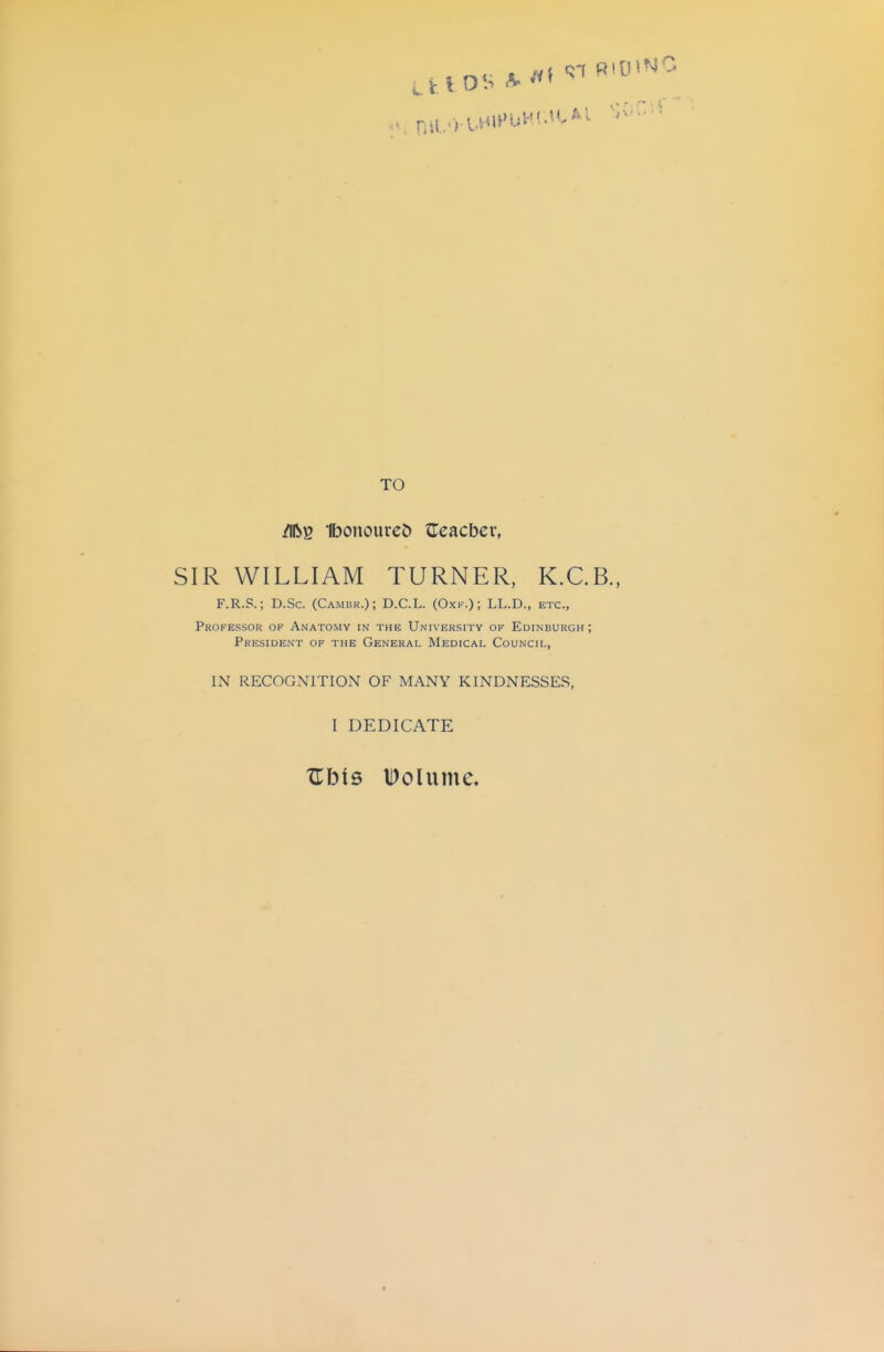 /iftg IbonoureJ) ^Tcacbev, SIR WILLIAM TURNER, K.C.B., F.R.S.; D.Sc. (Cambr.); D.C.L. (Oxk.); LL.D., etc., Professor of Anatomy in the University of Edinburgh; President of the General Medical Council, IN RECOGNITION OF MANY KINDNESSES, I DEDICATE Z\y\5 l^olume.