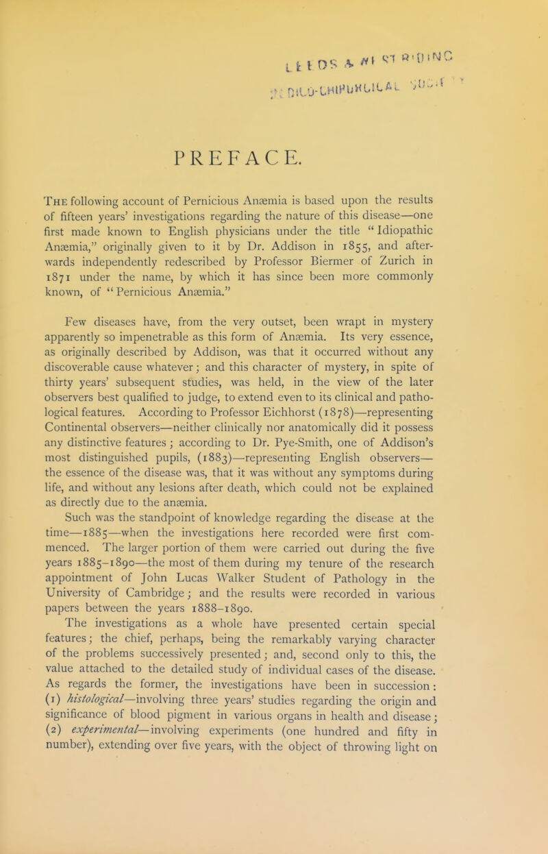 LI: I OS :K '^'^ PREFACE. The following account of Pernicious Anaemia is based upon the results of fifteen years' investigations regarding the nature of this disease—one first made known to English physicians under the title  Idiopathic Anaemia, originally given to it by Dr. Addison in 1855, and after- wards independently redescribed by Professor Biermer of Zurich in 1871 under the name, by which it has since been more commonly known, of Pernicious Anaemia. Few diseases have, from the very outset, been wrapt in mystery apparently so impenetrable as this form of Anaemia. Its very essence, as originally described by Addison, was that it occurred without any discoverable cause whatever; and this character of mystery, in spite of thirty years' subsequent studies, was held, in the view of the later observers best qualified to judge, to extend even to its clinical and patho- logical features. According to Professor Eichhorst {1878)—representing Continental observers—neither clinically nor anatomically did it possess any distinctive features; according to Dr. Pye-Smith, one of Addison's most distinguished pupils, (1883)—representing English observers— the essence of the disease was, that it was without any symptoms during life, and without any lesions after death, which could not be explained as directly due to the anaemia. Such was the standpoint of knowledge regarding the disease at the time—1885—when the investigations here recorded were first com- menced. The larger portion of them were carried out during the five years 1885-1890—the most of them during my tenure of the research appointment of John Lucas Walker Student of Pathology in the University of Cambridge; and the results were recorded in various papers between the years 1888-1890. The investigations as a whole have presented certain special features; the chief, perhaps, being the remarkably varying character of the problems successively presented; and, second only to this, the value attached to the detailed study of individual cases of the disease. As regards the former, the investigations have been in succession: (1) Aisfo/og/caZ—'mvoWmg three years' studies regarding the origin and significance of blood pigment in various organs in health and disease; (2) experimen/a/—inyoWmg experiments (one hundred and fifty in number), extending over five years, with the object of throwing light on