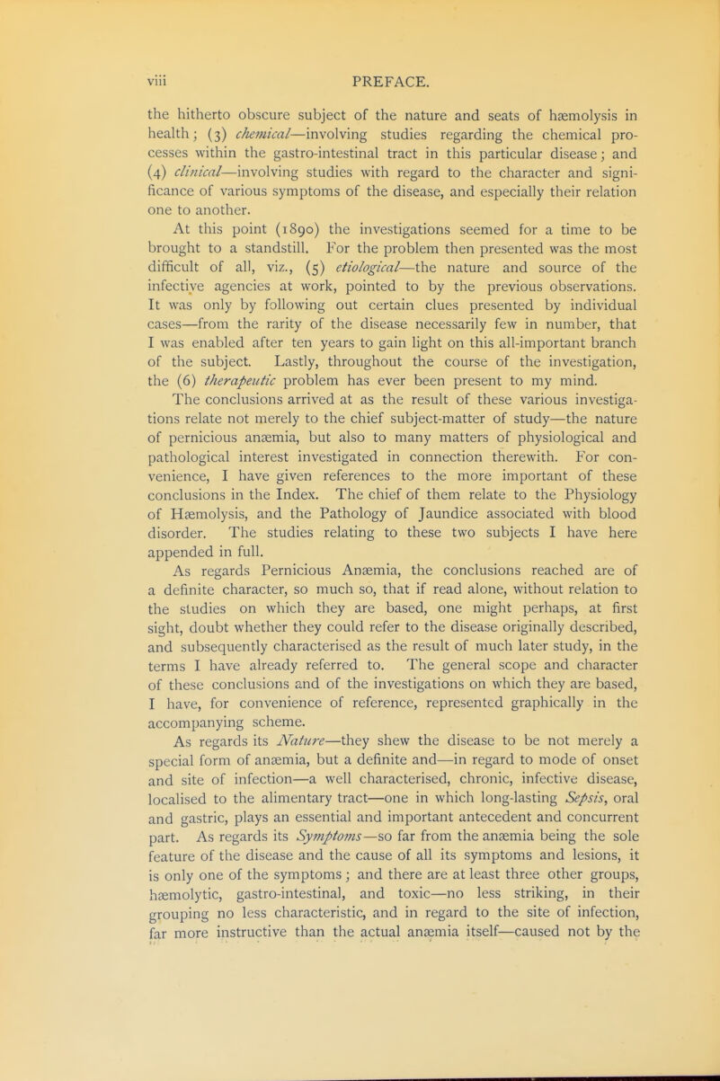 the hitherto obscure subject of the nature and seats of hsemolysis in health; (3) chemical—involving studies regarding the chemical pro- cesses within the gastro-intestinal tract in this particular disease; and (4) clinical—involving studies with regard to the character and signi- ficance of various symptoms of the disease, and especially their relation one to another. At this point (1890) the investigations seemed for a time to be brought to a standstill. For the problem then presented was the most difficult of all, viz., (5) etiological—the nature and source of the infective agencies at work, pointed to by the previous observations. It was only by following out certain clues presented by individual cases—from the rarity of the disease necessarily few in number, that I was enabled after ten years to gain light on this all-important branch of the subject. Lastly, throughout the course of the investigation, the (6) therapeutic problem has ever been present to my mind. The conclusions arrived at as the result of these various investiga- tions relate not merely to the chief subject-matter of study—the nature of pernicious anaemia, but also to many matters of physiological and pathological interest investigated in connection therewith. For con- venience, I have given references to the more important of these conclusions in the Index. The chief of them relate to the Physiology of Haemolysis, and the Pathology of Jaundice associated with blood disorder. The studies relating to these two subjects I have here appended in full. As regards Pernicious Anaemia, the conclusions reached are of a definite character, so much so, that if read alone, without relation to the studies on which they are based, one might perhaps, at first sight, doubt whether they could refer to the disease originally described, and subsequently characterised as the result of much later study, in the terms I have already referred to. The general scope and character of these conclusions and of the investigations on which they are based, I have, for convenience of reference, represented graphically in the accompanying scheme. As regards its Nature—they shew the disease to be not merely a special form of anaemia, but a definite and—in regard to mode of onset and site of infection—a well characterised, chronic, infective disease, localised to the alimentary tract—one in which long-lasting Sepsis, oral and gastric, plays an essential and important antecedent and concurrent part. As regards its Symptoms—so far from the anaemia being the sole feature of the disease and the cause of all its symptoms and lesions, it is only one of the symptoms ; and there are at least three other groups, haemolytic, gastro-intestinal, and toxic—no less striking, in their grouping no less characteristic, and in regard to the site of infection, far more instructive than the actual anaemia itself—caused not by the