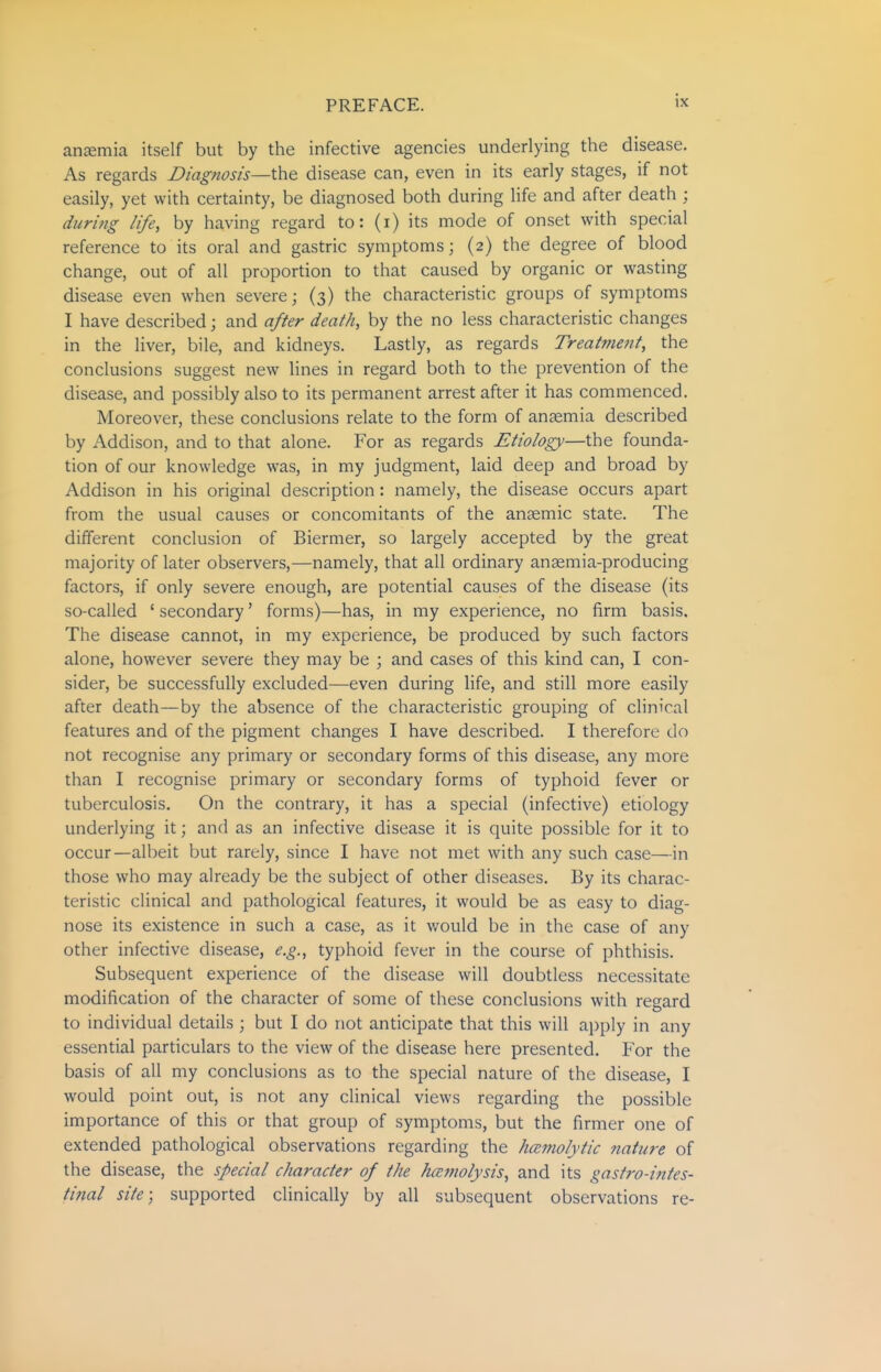 ansemia itself but by the infective agencies underlying the disease. As regards Diagnosis—the disease can, even in its early stages, if not easily, yet with certainty, be diagnosed both during life and after death ; during life, by having regard to: (i) its mode of onset with special reference to its oral and gastric symptoms; (2) the degree of blood change, out of all proportion to that caused by organic or wasting disease even when severe; (3) the characteristic groups of symptoms I have described; and after death, by the no less characteristic changes in the liver, bile, and kidneys. Lastly, as regards Treatment, the conclusions suggest new lines in regard both to the prevention of the disease, and possibly also to its permanent arrest after it has commenced. Moreover, these conclusions relate to the form of anaemia described by Addison, and to that alone. For as regards Etiology—the founda- tion of our knowledge was, in my judgment, laid deep and broad by Addison in his original description: namely, the disease occurs apart from the usual causes or concomitants of the anaemic state. The different conclusion of Biermer, so largely accepted by the great majority of later observers,—namely, that all ordinary anaemia-producing factors, if only severe enough, are potential causes of the disease (its so-called ' secondary' forms)—has, in my experience, no firm basis. The disease cannot, in my experience, be produced by such factors alone, however severe they may be ; and cases of this kind can, I con- sider, be successfully excluded—even during life, and still more easily after death—by the absence of the characteristic grouping of clinical features and of the pigment changes I have described. I therefore do not recognise any primary or secondary forms of this disease, any more than I recognise primary or secondary forms of typhoid fever or tuberculosis. On the contrary, it has a special (infective) etiology underlying it; and as an infective disease it is quite possible for it to occur—albeit but rarely, since I have not met with any such case—in those who may already be the subject of other diseases. By its charac- teristic clinical and pathological features, it would be as easy to diag- nose its existence in such a case, as it v/ould be in the case of any other infective disease, e.g., typhoid fever in the course of phthisis. Subsequent experience of the disease will doubtless necessitate modification of the character of some of these conclusions with regard to individual details ; but I do not anticipate that this will apply in any essential particulars to the view of the disease here presented, P'or the basis of all my conclusions as to the special nature of the disease, I would point out, is not any clinical views regarding the possible importance of this or that group of symptoms, but the firmer one of extended pathological observations regarding the hemolytic nature of the disease, the special character of the hcemolysis, and its gastro-intes- tinal site; supported clinically by all subsequent observations re-