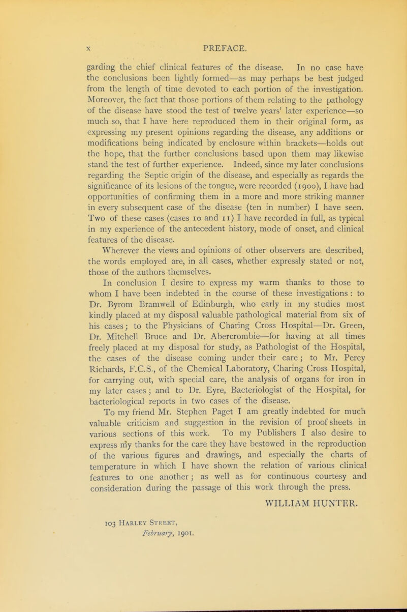 garding the chief cHnical features of the disease. In no case have the conclusions been hghtly formed—as may perhaps be best judged from the length of time devoted to each portion of the investigation. Moreover, the fact that those portions of them relating to the pathology of the disease have stood the test of twelve years' later experience—so much so, that I have here reproduced them in their original form, as expressing my present opinions regarding the disease, any additions or modifications being indicated by enclosure within brackets—holds out the hope, that the further conclusions based upon them may likewise stand the test of further experience. Indeed, since my later conclusions regarding the Septic origin of the disease, and especially as regards the significance of its lesions of the tongue, were recorded (1900), I have had opportunities of confirming them in a more and more striking manner in every subsequent case of the disease (ten in number) I have seen. Two of these cases (cases 10 and 11) I have recorded in full, as typical in my experience of the antecedent history, mode of onset, and clinical features of the disease. Wherever the views and opinions of other observers are described, the words employed are, in all cases, whether expressly stated or not, those of the authors themselves. In conclusion I desire to express my warm thanks to those to whom I have been indebted in the course of these investigations : to Dr. Byrom Bramwell of Edinburgh, who early in my studies most kindly placed at my disposal valuable pathological material from six of his cases; to the Physicians of Charing Cross Hospital—Dr. Green, Dr. Mitchell Bruce and Dr. Abercrombie—for having at all times freely placed at my disposal for study, as Pathologist of the Hospital, the cases of the disease coming under their care; to Mr. Percy Richards, F.C.S., of the Chemical Laboratory, Charing Cross Hospital, for carrying out, with special care, the analysis of organs for iron in my later cases ; and to Dr. Eyre, Bacteriologist of the Hospital, for bacteriological reports in two cases of the disease. To my friend Mr. Stephen Paget I am greatly indebted for much valuable criticism and suggestion in the revision of proof sheets in various sections of this work. To my Publishers I also desire to express niy thanks for the care they have bestowed in the reproduction of the various figures and drawings, and especially the charts of temperature in which I have shown the relation of various clinical features to one another; as well as for continuous courtesy and consideration during the passage of this work through the press. WILLIAM HUNTER. 103 Harley Street, Febrtiary^ 1901.